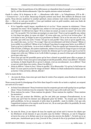 COMMUNAUTÉ MISSIONNAIRE CHRÉTIENNE INTERNATIONALE
SECRÉTARIAT ÉDITORIAL - (00225) 07 0775 4464 - 07 7798 1862 25 Juillet 2022 . 7
libérées ! Que les guérisons et les délivrances se répandent dans le peuple et se multiplient !
Qu’il y ait des désenvoûtements ! Que les esprits anciens soient terrassés !
Garde le calme. Si le Seigneur te dit : « Abandonne telle idole », tu l’abandonnes. S’Il te dit :
« Consacre-toi », tu le notes. Beaucoup d’esprits sortent sans bruit. Des milliers de démons sont
partis. Nous devons maîtriser le combat spirituel, sinon certains vont renter malheureux et vont
dire : « Moi, je ne suis pas tombé ». Ceux qui tombent sont en petit nombre, mais une foule de
démons s’enfuient quand nous prions !
y Si tu t’appelles esprit impur, manifeste-toi et va-t’en ! Nous cassons ta résistance ! Nous
exposons tes ruses ! Si tu t’appelles eau, même si c’est une goutte dans un récipient, je casse
ce récipient ! Je détruis ton règne ! Si tu es dans un canari, je casse ce canari ! Je verse cette
eau ! Tu vas partir ! Si c’est dans un marigot, je casse tout ! Tout ce qu’on appelle eau, même
si c’est dans une glace, je casse cet objet ! Je verse cette eau, va-t’en et ne reviens plus ! Si
c’est dans la mer, je frappe la mer et je proclame ta liberté ! Si tu as bu une eau et tu as été
possédé, que cette eau sorte ! Vomis ! Et que tu sois purifié ! Eau, tout ce qu’on appelle eau,
toi, esprit des eaux, va-t’en ! Tu es jugé ! Que cet envoûtement soit brisé et banni ! Même si
tu as oublié, tu es délivré ! Même si on t’a donné l’eau dans le songe pour boire, tu es délivré !
Tout ce qu’on t’a fait boire, tu en es lavé et délivré ! Tous les esprits qui viennent des eaux de
Côte d’Ivoire, d’Afrique, des autres continents, même si tu as lavé le visage et que ce n’est pas
conservé quelque part, nous jugeons l’armée des démons qui t’a suivi parce que tu as lavé le
visage avec cette eau ! Même si on t’a dit d’aller te purger, je casse le trône qui a été introduit
en toi par cette eau !
y Tous ceux qui ont été possédés parce qu’on leur a donné un produit pour aller se purger, je
casse ! Je brise ! Tous ceux qui se sont purgés et ont été possédés, Jésus vous délivre ! Homme
ou femme, le Saint-Esprit dit ce qu’on t’a donné, c’est un envoûtement ; tu es délivré ! Tout
ce qui est entré dans ton ventre, Jésus t’en délivre !
y Jésus te délivre ! Jésus te lave ! Jésus te purifie ! Il te désenvoûte ! Ce qu’on t’a fait boire est
brisé ! Ce avec quoi tu as lavé le visage est brisé ! Même si c’était seulement les mains que tu
as lavées ! Cela est brisé, détruit, détruit !
Lève ta main droite :
y Au nom de Jésus, tous ceux qui sont dans le ventre d’un serpent, nous fendons le ventre de
tous les serpents.
Nous avons écouté le témoignage d’un frère dans lequel le ventre de sa tante a explosé, un serpent
est sorti et il l’a vomi !
y Je brise l’envoûtement ! Nous éventrons tous les serpents qui ont avalé quelqu’un ou quelque
chose ! Nous éventrons tous les serpents ! Que tout ce qui a été avalé soit vomi !
y Nous matons les nains ! Nous matons les géants ! Nous matons les reptiles ! Nous matons
les monstres !
y Tous ceux qui avaient des fétiches, qui les ont jetés par manque d’encadrement, tu ne
savais pas qu’il faut les donner aux dirigeants pour les brûler. Tu croyais que c’était un
petit problème, tu les as ramassés et jetés dans la poubelle ; mais la réalité, c’est que cela
t’appartient toujours et les esprits sont là avec toi ; ils ne sont pas allés à la poubelle, ils sont
restés et veulent vivre avec toi.
Dis :
y Au nom de Jésus, je me sépare de tous les esprits qui m’ont suivi à travers les objets que
les féticheurs m’ont donnés et que j’ai jetés sans les brûler ! Démons, ce soir le Seigneur
m’ouvre les yeux, je te déclare que je ne veux plus des œuvres du diable ! J’ai jeté car je ne
savais pas ; maintenant que je sais, j’envoie le feu, j’envoie le feu et je proclame ma liberté !
 