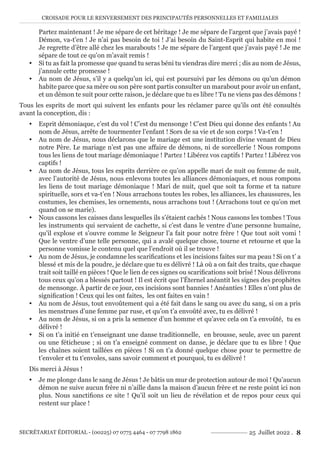 CROISADE POUR LE RENVERSEMENT DES PRINCIPAUTÉS PERSONNELLES ET FAMILIALES
SECRÉTARIAT ÉDITORIAL - (00225) 07 0775 4464 - 07 7798 1862 25 Juillet 2022 . 8
Partez maintenant ! Je me sépare de cet héritage ! Je me sépare de l’argent que j’avais payé !
Démon, va-t’en ! Je n’ai pas besoin de toi ! J’ai besoin du Saint-Esprit qui habite en moi !
Je regrette d’être allé chez les marabouts ! Je me sépare de l’argent que j’avais payé ! Je me
sépare de tout ce qu’on m’avait remis !
y Si tu as fait la promesse que quand tu seras béni tu viendras dire merci ; dis au nom de Jésus,
j’annule cette promesse !
y Au nom de Jésus, s’il y a quelqu’un ici, qui est poursuivi par les démons ou qu’un démon
habite parce que sa mère ou son père sont partis consulter un marabout pour avoir un enfant,
et un démon te suit pour cette raison, je déclare que tu es libre ! Tu ne viens pas des démons !
Tous les esprits de mort qui suivent les enfants pour les réclamer parce qu’ils ont été consultés
avant la conception, dis :
y Esprit démoniaque, c’est du vol ! C’est du mensonge ! C’est Dieu qui donne des enfants ! Au
nom de Jésus, arrête de tourmenter l’enfant ! Sors de sa vie et de son corps ! Va-t’en !
y Au nom de Jésus, nous déclarons que le mariage est une institution divine venant de Dieu
notre Père. Le mariage n’est pas une affaire de démons, ni de sorcellerie ! Nous rompons
tous les liens de tout mariage démoniaque ! Partez ! Libérez vos captifs ! Partez ! Libérez vos
captifs !
y Au nom de Jésus, tous les esprits derrière ce qu’on appelle mari de nuit ou femme de nuit,
avec l’autorité de Jésus, nous enlevons toutes les alliances démoniaques, et nous rompons
les liens de tout mariage démoniaque ! Mari de nuit, quel que soit ta forme et ta nature
spirituelle, sors et va-t’en ! Nous arrachons toutes les robes, les alliances, les chaussures, les
costumes, les chemises, les ornements, nous arrachons tout ! (Arrachons tout ce qu’on met
quand on se marie).
y Nous cassons les caisses dans lesquelles ils s’étaient cachés ! Nous cassons les tombes ! Tous
les instruments qui servaient de cachette, si c’est dans le ventre d’une personne humaine,
qu’il explose et s’ouvre comme le Seigneur l’a fait pour notre frère ! Que tout soit vomi !
Que le ventre d’une telle personne, qui a avalé quelque chose, tourne et retourne et que la
personne vomisse le contenu quel que l’endroit où il se trouve !
y Au nom de Jésus, je condamne les scarifications et les incisions faites sur ma peau ! Si on t’ a
blessé et mis de la poudre, je déclare que tu es délivré ! Là où a on fait des traits, que chaque
trait soit taillé en pièces ! Que le lien de ces signes ou scarifications soit brisé ! Nous délivrons
tous ceux qu’on a blessés partout ! Il est écrit que l’Éternel anéantit les signes des prophètes
de mensonge. À partir de ce jour, ces incisions sont bannies ! Anéanties ! Elles n’ont plus de
signification ! Ceux qui les ont faites, les ont faites en vain !
y Au nom de Jésus, tout envoûtement qui a été fait dans le sang ou avec du sang, si on a pris
les menstrues d’une femme par ruse, et qu’on t’a envoûté avec, tu es délivré !
y Au nom de Jésus, si on a pris la semence d’un homme et qu’avec cela on t’a envoûté, tu es
délivré !
y Si on t’a initié en t’enseignant une danse traditionnelle, en brousse, seule, avec un parent
ou une féticheuse ; si on t’a enseigné comment on danse, je déclare que tu es libre ! Que
les chaînes soient taillées en pièces ! Si on t’a donné quelque chose pour te permettre de
t’envoler et tu t’envoles, sans savoir comment et pourquoi, tu es délivré !
Dis merci à Jésus !
y Je me plonge dans le sang de Jésus ! Je bâtis un mur de protection autour de moi ! Qu’aucun
démon ne suive aucun frère ni n’aille dans la maison d’aucun frère et ne reste point ici non
plus. Nous sanctifions ce site ! Qu’il soit un lieu de révélation et de repos pour ceux qui
restent sur place !
 