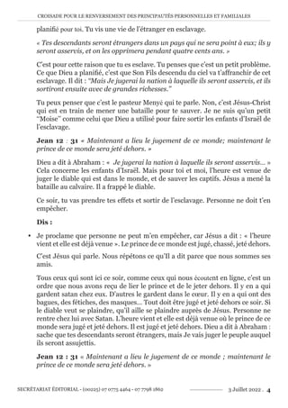 CROISADE POUR LE RENVERSEMENT DES PRINCIPAUTÉS PERSONNELLES ET FAMILIALES
SECRÉTARIAT ÉDITORIAL - (00225) 07 0775 4464 - 07 7798 1862 3 Juillet 2022 . 4
planifié pour toi. Tu vis une vie de l’étranger en esclavage.
« Tes descendants seront étrangers dans un pays qui ne sera point à eux; ils y
seront asservis, et on les opprimera pendant quatre cents ans. »
C’est pour cette raison que tu es esclave. Tu penses que c’est un petit problème.
Ce que Dieu a planifié, c’est que Son Fils descendu du ciel va t’affranchir de cet
esclavage. Il dit : ‘‘Mais Je jugerai la nation à laquelle ils seront asservis, et ils
sortiront ensuite avec de grandes richesses.’’
Tu peux penser que c’est le pasteur Menyé qui te parle. Non, c’est Jésus-Christ
qui est en train de mener une bataille pour te sauver. Je ne suis qu’un petit
‘‘Moise’’ comme celui que Dieu a utilisé pour faire sortir les enfants d’Israël de
l’esclavage.
Jean 12 : 31 « Maintenant a lieu le jugement de ce monde; maintenant le
prince de ce monde sera jeté dehors. »
Dieu a dit à Abraham : « Je jugerai la nation à laquelle ils seront asservis… »
Cela concerne les enfants d’Israël. Mais pour toi et moi, l’heure est venue de
juger le diable qui est dans le monde, et de sauver les captifs. Jésus a mené la
bataille au calvaire. Il a frappé le diable.
Ce soir, tu vas prendre tes effets et sortir de l’esclavage. Personne ne doit t’en
empêcher.
Dis :
y Je proclame que personne ne peut m’en empêcher, car Jésus a dit : « l’heure
vient et elle est déjà venue ». Le prince de ce monde est jugé, chassé, jeté dehors.
C’est Jésus qui parle. Nous répétons ce qu’Il a dit parce que nous sommes ses
amis.
Tous ceux qui sont ici ce soir, comme ceux qui nous écoutent en ligne, c’est un
ordre que nous avons reçu de lier le prince et de le jeter dehors. Il y en a qui
gardent satan chez eux. D’autres le gardent dans le cœur. Il y en a qui ont des
bagues, des fétiches, des masques… Tout doit être jugé et jeté dehors ce soir. Si
le diable veut se plaindre, qu’il aille se plaindre auprès de Jésus. Personne ne
rentre chez lui avec Satan. L’heure vient et elle est déjà venue où le prince de ce
monde sera jugé et jeté dehors. Il est jugé et jeté dehors. Dieu a dit à Abraham :
sache que tes descendants seront étrangers, mais Je vais juger le peuple auquel
ils seront assujettis.
Jean 12 : 31 « Maintenant a lieu le jugement de ce monde ; maintenant le
prince de ce monde sera jeté dehors. »
 