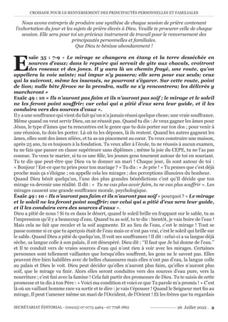 CROISADE POUR LE RENVERSEMENT DES PRINCIPAUTÉS PERSONNELLES ET FAMILIALES
SECRÉTARIAT ÉDITORIAL - (00225) 07 0775 4464 - 07 7798 1862 26 Juillet 2022 . 2
Nous avons entrepris de produire une synthèse de chaque session de prière contenant
l’exhortation du jour et les sujets de prière élevés à Dieu. Veuille te procurer celle de chaque
session. Elle sera pour toi un précieux instrument de travail pour le renversement des
principautés personnelles et familiales.
Que Dieu te bénisse abondamment !
E
saïe 35 : 7-9 « Le mirage se changera en étang et la terre desséchée en
sources d’eaux; dans le repaire qui servait de gîte aux chacals, croîtront
des roseaux et des joncs. Il y aura là un chemin frayé, une route, qu’on
appellera la voie sainte; nul impur n’y passera; elle sera pour eux seuls; ceux
qui la suivront, même les insensés, ne pourront s’égarer. Sur cette route, point
de lion; nulle bête féroce ne la prendra, nulle ne s’y rencontrera; les délivrés y
marcheront »
Esaïe 49 : 10 « Ils n’auront pas faim et ils n’auront pas soif ; le mirage et le soleil
ne les feront point souffrir; car celui qui a pitié d’eux sera leur guide, et il les
conduira vers des sources d’eaux ».
Il y a une souffrance qui vient du fait qu’on n’a jamais réussi quelque chose; une vraie souffrance.
Même quand on veut servir Dieu, on ne réussit pas. Quand tu dis : Je veux gagner les âmes pour
Jésus, le type d’âmes que tu rencontres est le genre que tu dois porter sur ton dos ; pour venir à
une réunion, tu dois les porter. Là où tu les déposes, là ils restent. Quand les autres gagnent les
âmes, elles sont des âmes zélées, et tu as un pincement au cœur. Tu veux construire une maison,
après 25 ans, tu es toujours à la fondation. Tu veux aller à l’école, tu ne réussis à aucun examen,
tu ne fais que passer en classe supérieure sans diplômes ; même la joie du CEPE, tu ne l’as pas
connue. Tu veux te marier, si tu es une fille, les jeunes gens tournent autour de toi en souriant.
Tu te dis que peut-être que Dieu va te donner un mari ! Chaque jour, ils sont autour de toi :
« Bonjour ! Est-ce que tu pries pour ton mariage ? » Tu dis : « Je prie ! » Tu penses que c’est déjà
proche mais ça s’éloigne ; on appelle cela les mirages ; des perceptions illusoires du bonheur.
Quand Dieu bénit quelqu’un, l’une des plus grandes bénédictions c’est qu’Il décide que ton
mirage va devenir une réalité. Il dit : « Tu ne vas plus avoir faim, tu ne vas plus souffrir ». Les
mirages causent une grande souffrance morale, psychologique.
Ésaïe 49 : 10 « Ils n’auront pas faim et ils n’auront pas soif » pourquoi ? « Le mirage
et le soleil ne les feront point souffrir; car celui qui a pitié d’eux sera leur guide,
et il les conduira vers des sources d’eaux ».
Dieu a pitié de nous ! Si tu es dans le désert, quand le soleil brille en frappant sur le sable, tu as
l’impression qu’il y a beaucoup d’eau. Quand tu as soif, tu te dis : bientôt, je vais boire de l’eau !
Mais cela ne fait que reculer et la soif augmente. Et au lieu de l’eau, c’est le mirage ! Tout se
passe comme si ce que tu aperçois était de l’eau mais ce n’est pas vrai, c’est le soleil qui brille sur
le sable. Quand Dieu a pitié de quelqu’un, Il voit ses souffrances ! Il dit : celui-ci a sa langue déjà
sèche, sa langue colle à son palais, il est désespéré. Dieu dit : ‘‘Il faut que Je lui donne de l’eau.’’
et Il te conduit vers de vraies sources d’eau qui n’ont rien à voir avec les mirages. Certaines
personnes sont tellement vaillantes que lorsqu’elles souffrent, les gens ne le savent pas. Elles
peuvent être bien habillées avec de belles chaussures mais elles n’ont pas d’eau, la langue colle
au palais et Dieu le voit. Dieu peut décider qu’elles n’auront plus faim, qu’elles n’auront plus
soif, que le mirage va finir. Alors elles seront conduites vers des sources d’eau pure, vers la
nourriture ; c’est fini avec la famine ! Cela fait partir des promesses de Dieu. Tu te saisis de cette
promesse et tu dis à ton Père : « Voici ma condition et voici ce que Ta parole m’a promis ! » C’est
là où un vaillant homme rare va sortir et te dire : je vais t’épouser ! Quand le Seigneur met fin au
mirage, Il peut t’amener même un mari de l’Occident, de l’Orient ! Et les frères que tu regardais
 