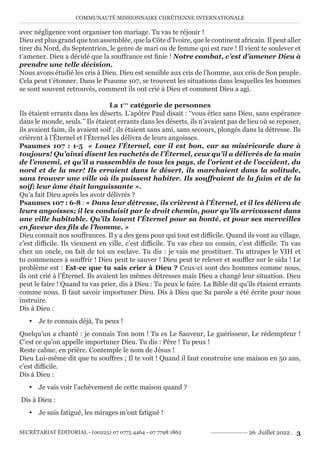 COMMUNAUTÉ MISSIONNAIRE CHRÉTIENNE INTERNATIONALE
SECRÉTARIAT ÉDITORIAL - (00225) 07 0775 4464 - 07 7798 1862 26 Juillet 2022 . 3
avec négligence vont organiser ton mariage. Tu vas te réjouir !
Dieu est plus grand que ton assemblée, que la Côte d’Ivoire, que le continent africain. Il peut aller
tirer du Nord, du Septentrion, le genre de mari ou de femme qui est rare ! Il vient te soulever et
t’amener. Dieu a décidé que la souffrance est finie ! Notre combat, c’est d’amener Dieu à
prendre une telle décision.
Nous avons étudié les cris à Dieu. Dieu est sensible aux cris de l’homme, aux cris de Son peuple.
Cela peut t’étonner. Dans le Psaume 107, se trouvent les situations dans lesquelles les hommes
se sont souvent retrouvés, comment ils ont crié à Dieu et comment Dieu a agi.
La 1ère
catégorie de personnes
Ils étaient errants dans les déserts. L’apôtre Paul disait : ‘‘vous étiez sans Dieu, sans espérance
dans le monde, seuls.’’ Ils étaient errants dans les déserts, ils n’avaient pas de lieu où se reposer,
ils avaient faim, ils avaient soif ; ils étaient sans ami, sans secours, plongés dans la détresse. Ils
crièrent à l’Éternel et l’Éternel les délivra de leurs angoisses.
Psaumes 107 : 1-5 « Louez l’Éternel, car il est bon, car sa miséricorde dure à
toujours! Qu’ainsi disent les rachetés de l’Éternel, ceux qu’il a délivrés de la main
de l’ennemi, et qu’il a rassemblés de tous les pays, de l’orient et de l’occident, du
nord et de la mer! Ils erraient dans le désert, ils marchaient dans la solitude,
sans trouver une ville où ils puissent habiter. Ils souffraient de la faim et de la
soif; leur âme était languissante ».
Qu’a fait Dieu après les avoir délivrés ?
Psaumes 107 : 6-8 : « Dans leur détresse, ils crièrent à l’Éternel, et il les délivra de
leurs angoisses; il les conduisit par le droit chemin, pour qu’ils arrivassent dans
une ville habitable. Qu’ils louent l’Éternel pour sa bonté, et pour ses merveilles
en faveur des fils de l’homme. »
Dieu connait nos souffrances. Il y a des gens pour qui tout est difficile. Quand ils vont au village,
c’est difficile. Ils viennent en ville, c’est difficile. Tu vas chez un cousin, c’est difficile. Tu vas
chez un oncle, on fait de toi un esclave. Tu dis : je vais me prostituer. Tu attrapes le VIH et
tu commences à souffrir ! Dieu peut te sauver ! Dieu peut te relever et souffler sur le sida ! Le
problème est : Est-ce que tu sais crier à Dieu ? Ceux-ci sont des hommes comme nous,
ils ont crié à l’Éternel. Ils avaient les mêmes détresses mais Dieu a changé leur situation. Dieu
peut le faire ! Quand tu vas prier, dis à Dieu : Tu peux le faire. La Bible dit qu’ils étaient errants
comme nous. Il faut savoir importuner Dieu. Dis à Dieu que Sa parole a été écrite pour nous
instruire.
Dis à Dieu :
y Je te connais déjà, Tu peux !
Quelqu’un a chanté : je connais Ton nom ! Tu es Le Sauveur, Le guérisseur, Le rédempteur !
C’est ce qu’on appelle importuner Dieu. Tu dis : Père ! Tu peux !
Reste calme, en prière. Contemple le nom de Jésus !
Dieu Lui-même dit que tu souffres ; Il te voit ! Quand il faut construire une maison en 50 ans,
c’est difficile.
Dis à Dieu :
y Je vais voir l’achèvement de cette maison quand ?
Dis à Dieu :
y Je suis fatigué, les mirages m’ont fatigué !
 