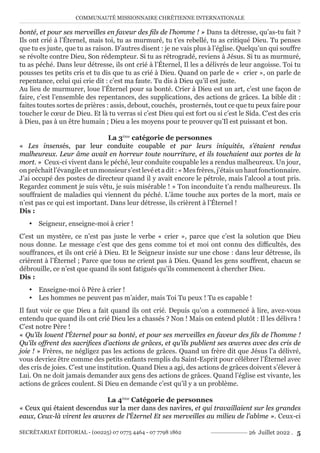 COMMUNAUTÉ MISSIONNAIRE CHRÉTIENNE INTERNATIONALE
SECRÉTARIAT ÉDITORIAL - (00225) 07 0775 4464 - 07 7798 1862 26 Juillet 2022 . 5
bonté, et pour ses merveilles en faveur des fils de l’homme ! » Dans ta détresse, qu’as-tu fait ?
Ils ont crié à l’Éternel, mais toi, tu as murmuré, tu t’es rebellé, tu as critiqué Dieu. Tu penses
que tu es juste, que tu as raison. D’autres disent : je ne vais plus à l’église. Quelqu’un qui souffre
se révolte contre Dieu, Son rédempteur. Si tu as rétrogradé, reviens à Jésus. Si tu as murmuré,
tu as péché. Dans leur détresse, ils ont crié à l’Éternel, Il les a délivrés de leur angoisse. Toi tu
pousses tes petits cris et tu dis que tu as crié à Dieu. Quand on parle de « crier », on parle de
repentance, celui qui crie dit : c’est ma faute. Tu dis à Dieu qu’il est juste.
Au lieu de murmurer, loue l’Éternel pour sa bonté. Crier à Dieu est un art, c’est une façon de
faire, c’est l’ensemble des repentances, des supplications, des actions de grâces. La bible dit :
faites toutes sortes de prières : assis, debout, couchés, prosternés, tout ce que tu peux faire pour
toucher le cœur de Dieu. Et là tu verras si c’est Dieu qui est fort ou si c’est le Sida. C’est des cris
à Dieu, pas à un être humain ; Dieu a les moyens pour te prouver qu’Il est puissant et bon.
La 3ème
catégorie de personnes
« Les insensés, par leur conduite coupable et par leurs iniquités, s’étaient rendus
malheureux. Leur âme avait en horreur toute nourriture, et ils touchaient aux portes de la
mort. » Ceux-ci vivent dans le péché, leur conduite coupable les a rendus malheureux. Un jour,
onprêchaitl’évangileetunmonsieurs’estlevéetadit :«Mesfrères,j’étaisunhautfonctionnaire.
J’ai occupé des postes de directeur quand il y avait encore le pétrole, mais l’alcool a tout pris.
Regardez comment je suis vêtu, je suis misérable ! » Ton inconduite t’a rendu malheureux. Ils
souffraient de maladies qui viennent du péché. L’âme touche aux portes de la mort, mais ce
n’est pas ce qui est important. Dans leur détresse, ils crièrent à l’Éternel !
Dis :
y Seigneur, enseigne-moi à crier !
C’est un mystère, ce n’est pas juste le verbe « crier », parce que c’est la solution que Dieu
nous donne. Le message c’est que des gens comme toi et moi ont connu des difficultés, des
souffrances, et ils ont crié à Dieu. Et le Seigneur insiste sur une chose : dans leur détresse, ils
crièrent à l’Éternel ; Parce que tous ne crient pas à Dieu. Quand les gens souffrent, chacun se
débrouille, ce n’est que quand ils sont fatigués qu’ils commencent à chercher Dieu.
Dis :
y Enseigne-moi ô Père à crier !
y Les hommes ne peuvent pas m’aider, mais Toi Tu peux ! Tu es capable !
Il faut voir ce que Dieu a fait quand ils ont crié. Depuis qu’on a commencé à lire, avez-vous
entendu que quand ils ont crié Dieu les a chassés ? Non ! Mais on entend plutôt : Il les délivra !
C’est notre Père !
« Qu’ils louent l’Éternel pour sa bonté, et pour ses merveilles en faveur des fils de l’homme !
Qu’ils offrent des sacrifices d’actions de grâces, et qu’ils publient ses œuvres avec des cris de
joie ! » Frères, ne négligez pas les actions de grâces. Quand un frère dit que Jésus l’a délivré,
vous devriez être comme des petits enfants remplis du Saint-Esprit pour célébrer l’Éternel avec
des cris de joies. C’est une institution. Quand Dieu a agi, des actions de grâces doivent s’élever à
Lui. On ne doit jamais demander aux gens des actions de grâces. Quand l’église est vivante, les
actions de grâces coulent. Si Dieu en demande c’est qu’il y a un problème.
La 4ème
Catégorie de personnes
« Ceux qui étaient descendus sur la mer dans des navires, et qui travaillaient sur les grandes
eaux, Ceux-là virent les œuvres de l’Éternel Et ses merveilles au milieu de l’abîme ». Ceux-ci
 