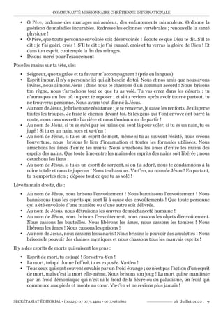 COMMUNAUTÉ MISSIONNAIRE CHRÉTIENNE INTERNATIONALE
SECRÉTARIAT ÉDITORIAL - (00225) 07 0775 4464 - 07 7798 1862 26 Juillet 2022 . 7
y Ô Père, ordonne des mariages miraculeux, des enfantements miraculeux. Ordonne la
guérison de maladies incurables. Redresse les colonnes vertébrales ; renouvelle la santé
physique !
y Ô Père, que toute personne envoûtée soit désenvoûtée ! Écoute ce que Dieu te dit. S’Il te
dit : je t’ai guéri, crois ! S’Il te dit : je t’ai exaucé, crois et tu verras la gloire de Dieu ! Et
dans ton esprit, contemple la fin des mirages.
y Disons merci pour l’exaucement
Pose les mains sur ta tête, dis:
y Seigneur, que ta grâce et ta faveur m’accompagnent ! (prie en langues)
y Esprit impur, il n’y a personne ici qui ait besoin de toi. Nous et nos amis que nous avons
invités, nous aimons Jésus ; donc nous te chassons d’un commun accord ! Nous brisons
ton règne, nous t’arrachons tout ce que tu as volé. Tu vas errer dans les déserts ; tu
n’auras pas un lieu où tu peux te reposer ; et si tu reviens après avoir tourné partout, tu
ne trouveras personne. Nous avons tout donné à Jésus.
y Au nom de Jésus, je brise toute résistance ; je te renverse, je casse les renforts. Je disperse
toutes les troupes. Je fraie le chemin devant toi. Si les gens qui t’ont envoyé ont barré la
route, nous cassons cette barrière et nous t’ordonnons de partir !
y Au nom de Jésus, si tu es suivi par les nains qui sont là pour voler, si tu es un nain, tu es
jugé ! Si tu es un nain, sors et va-t’en !
y Au nom de Jésus, si tu es un esprit de mort, même si tu as souvent résisté, nous créons
l’ouverture, nous brisons le lien d’incarnation et toutes les formules utilisées. Nous
arrachons les âmes d’entre tes mains. Nous arrachons les âmes d’entre les mains des
esprits des nains. Que toute âme entre les mains des esprits des nains soit libérée ; nous
détachons les liens !
y Au nom de Jésus, si tu es un esprit de serpent, si on t’a adoré, nous te condamnons à la
ruine totale et nous te jugeons ! Nous te chassons. Va-t’en, au nom de Jésus ! En partant,
tu n’emportes rien ; dépose tout ce que tu as volé !
Lève ta main droite, dis :
y Au nom de Jésus, nous brisons l’envoûtement ! Nous bannissons l’envoûtement ! Nous
bannissons tous les esprits qui sont là à cause des envoûtements ! Que toute personne
qui a été envoûtée d’une manière ou d’une autre soit délivrée.
y Au nom de Jésus, nous détruisons les œuvres de méchanceté humaine !
y Au nom de Jésus, nous brisons l’envoûtement, nous cassons les objets d’envoûtement.
Nous cassons les bouteilles. Nous libérons les âmes, nous cassons les tombes ! Nous
libérons les âmes ! Nous cassons les prisons !
y Au nom de Jésus, nous cassons les canaris ! Nous brisons le pouvoir des amulettes ! Nous
brisons le pouvoir des chaines mystiques et nous chassons tous les mauvais esprits !
Il y a des esprits de morts qui suivent les gens :
y Esprit de mort, tu es jugé ! Sors et va-t’en !
y La mort, toi qui donne l’effroi, tu es exposée. Va-t’en !
y Tous ceux qui sont souvent envahis par un froid étrange ; ce n’est pas l’action d’un esprit
de mort, mais c’est la mort elle-même. Nous brisons son joug ! La mort qui se manifeste
par un froid démoniaque qui n’est ni le froid de la fièvre ou du paludisme, un froid qui
commence aux pieds et monte au cœur. Va-t’en et ne reviens plus jamais !
 