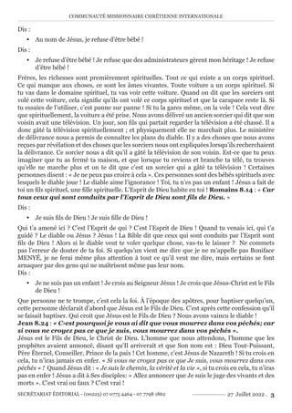 COMMUNAUTÉ MISSIONNAIRE CHRÉTIENNE INTERNATIONALE
SECRÉTARIAT ÉDITORIAL - (00225) 07 0775 4464 - 07 7798 1862 27 Juillet 2022 . 3
Dis :
y Au nom de Jésus, je refuse d’être bébé !
Dis :
y Je refuse d’être bébé ! Je refuse que des administrateurs gèrent mon héritage ! Je refuse
d’être bébé !
Frères, les richesses sont premièrement spirituelles. Tout ce qui existe a un corps spirituel.
Ce qui manque aux choses, ce sont les âmes vivantes. Toute voiture a un corps spirituel. Si
tu vas dans le domaine spirituel, tu vas voir cette voiture. Quand on dit que les sorciers ont
volé cette voiture, cela signifie qu’ils ont volé ce corps spirituel et que la carapace reste là. Si
tu essaies de l’utiliser, c’est panne sur panne ! Si tu la gares même, on la vole ! Cela veut dire
que spirituellement, la voiture a été prise. Nous avons délivré un ancien sorcier qui dit que son
voisin avait une télévision. Un jour, son fils qui partait regarder la télévision a été chassé. Il a
donc gâté la télévision spirituellement ; et physiquement elle ne marchait plus. Le ministère
de délivrance nous a permis de connaître les plans du diable. Il y a des choses que nous avons
reçues par révélation et des choses que les sorciers nous ont expliquées lorsqu’ils recherchaient
la délivrance. Ce sorcier nous a dit qu’il a gâté la télévision de son voisin. Est-ce que tu peux
imaginer que tu as fermé ta maison, et que lorsque tu reviens et branche ta télé, tu trouves
qu’elle ne marche plus et on te dit que c’est un sorcier qui a gâté ta télévision ! Certaines
personnes disent : « Je ne peux pas croire à cela ». Ces personnes sont des bébés spirituels avec
lesquels le diable joue ! Le diable aime l’ignorance ! Toi, tu n’es pas un enfant ! Jésus a fait de
toi un fils spirituel, une fille spirituelle. L’Esprit de Dieu habite en toi ! Romains 8.14 : « Car
tous ceux qui sont conduits par l’Esprit de Dieu sont fils de Dieu. »
Dis :
y Je suis fils de Dieu ! Je suis fille de Dieu !
Qui t’a amené ici ? C’est l’Esprit de qui ? C’est l’Esprit de Dieu ! Quand tu venais ici, qui t’a
guidé ? Le diable ou Jésus ? Jésus ! La Bible dit que ceux qui sont conduits par l’Esprit sont
fils de Dieu ! Alors si le diable veut te voler quelque chose, vas-tu le laisser ? Ne commets
pas l’erreur de douter de ta foi. Si quelqu’un vient me dire que je ne m’appelle pas Boniface
MENYÉ, je ne ferai même plus attention à tout ce qu’il veut me dire, mais certains se font
arnaquer par des gens qui ne maîtrisent même pas leur nom.
Dis :
y Je ne suis pas un enfant ! Je crois au Seigneur Jésus ! Je crois que Jésus-Christ est le Fils
de Dieu !
Que personne ne te trompe, c’est cela la foi. À l’époque des apôtres, pour baptiser quelqu’un,
cette personne déclarait d’abord que Jésus est le Fils de Dieu. C’est après cette confession qu’il
se faisait baptiser. Qui croit que Jésus est le Fils de Dieu ? Nous avons vaincu le diable !
Jean 8.24 : « C›est pourquoi je vous ai dit que vous mourrez dans vos péchés; car
si vous ne croyez pas ce que je suis, vous mourrez dans vos péchés ».
Jésus est le Fils de Dieu, le Christ de Dieu. L’homme que nous attendons, l’homme que les
prophètes avaient annoncé, disant qu’Il arriverait et que Son nom est : Dieu Tout-Puissant,
Père Éternel, Conseiller, Prince de la paix ! Cet homme, c’est Jésus de Nazareth ! Si tu crois en
cela, tu n’iras jamais en enfer. « Si vous ne croyez pas ce que Je suis, vous mourrez dans vos
péchés » ! Quand Jésus dit : « Je suis le chemin, la vérité et la vie », si tu crois en cela, tu n’iras
pas en enfer ! Jésus a dit à Ses disciples: « Allez annoncer que Je suis le juge des vivants et des
morts ». C’est vrai ou faux ? C’est vrai !
 