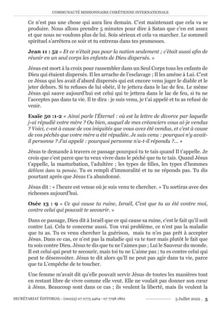 COMMUNAUTÉ MISSIONNAIRE CHRÉTIENNE INTERNATIONALE
SECRÉTARIAT ÉDITORIAL - (00225) 07 0775 4464 - 07 7798 1862 3 Juillet 2022 . 5
Ce n’est pas une chose qui aura lieu demain. C’est maintenant que cela va se
produire. Nous allons prendre 5 minutes pour dire à Satan que c’en est assez
et que nous ne voulons plus de lui. Sois sérieux et cela va marcher. Le sommeil
spirituel s’arrêtera ce soir et tu entreras dans tes promesses.
Jean 11 : 52 « Et ce n’était pas pour la nation seulement ; c’était aussi afin de
réunir en un seul corps les enfants de Dieu dispersés. »
Jésus est mort à la croix pour rassembler dans un Seul Corps tous les enfants de
Dieu qui étaient dispersés. Il les arrache de l’esclavage ; Il les amène à Lui. C’est
ce Jésus qui les avait d’abord dispersés qui est encore venu juger le diable et le
jeter dehors. Si tu refuses de lui obéir, il te jettera dans le lac de feu. Le même
Jésus qui sauve aujourd’hui est celui qui te jettera dans le lac de feu, si tu ne
l’acceptes pas dans ta vie. Il te dira : je suis venu, je t’ai appelé et tu as refusé de
venir.
Esaïe 50 :1-2 « Ainsi parle l’Éternel : où est la lettre de divorce par laquelle
j›ai répudié votre mère ? Ou bien, auquel de mes créanciers vous ai-je vendus
? Voici, c›est à cause de vos iniquités que vous avez été vendus, et c’est à cause
de vos péchés que votre mère a été répudiée. Je suis venu : pourquoi n’y avait-
il personne ? J’ai appelé : pourquoi personne n’a-t-il répondu ?... »
Jésus te demande à travers ce passage pourquoi tu te tais quand Il t’appelle. Je
crois que c’est parce que tu veux vivre dans le péché que tu te tais. Quand Jésus
t’appelle, la masturbation, l’adultère ; les types de filles, les types d’hommes
défilent dans ta pensée. Tu es rempli d’immoralité et tu ne réponds pas. Tu dis
pourtant après que Jésus t’a abandonné.
Jésus dit : « l’heure est venue où je suis venu te chercher. » Tu sortiras avec des
richesses aujourd’hui.
Osée 13 : 9 « Ce qui cause ta ruine, Israël, C’est que tu as été contre moi,
contre celui qui pouvait te secourir. »
Dans ce passage, Dieu dit à Israël que ce qui cause sa ruine, c’est le fait qu’il soit
contre Lui. Cela te concerne aussi. Ton vrai problème, ce n’est pas la maladie
que tu as. Tu es venu chercher la guérison, mais tu n’es pas prêt à accepter
Jésus. Dans ce cas, ce n’est pas la maladie qui va te tuer mais plutôt le fait que
tu sois contre Dieu. Jésus te dis que tu ne l’aimes pas ; Lui le Sauveur du monde.
Il est celui qui peut te secourir, mais toi tu ne L’aime pas ; tu es contre celui qui
peut te désenvoûter. Jésus te dit alors qu’Il ne peut pas agir dans ta vie, parce
que tu L’empêche de te toucher.
Une femme m’avait dit qu’elle pouvait servir Jésus de toutes les manières tout
en restant libre de vivre comme elle veut. Elle ne voulait pas donner son cœur
à Jésus. Beaucoup sont dans ce cas ; ils veulent la liberté, mais ils veulent la
 