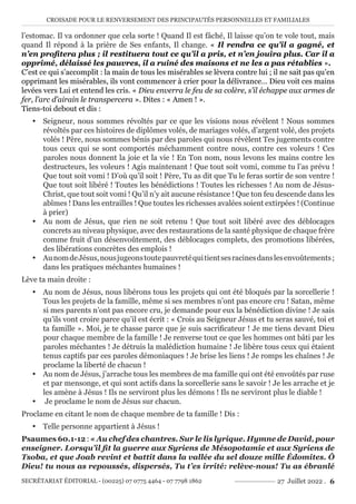 CROISADE POUR LE RENVERSEMENT DES PRINCIPAUTÉS PERSONNELLES ET FAMILIALES
SECRÉTARIAT ÉDITORIAL - (00225) 07 0775 4464 - 07 7798 1862 27 Juillet 2022 . 6
l’estomac. Il va ordonner que cela sorte ! Quand Il est fâché, Il laisse qu’on te vole tout, mais
quand Il répond à la prière de Ses enfants, Il change. « Il rendra ce qu’il a gagné, et
n’en profitera plus ; il restituera tout ce qu’il a pris, et n’en jouira plus. Car il a
opprimé, délaissé les pauvres, il a ruiné des maisons et ne les a pas rétablies ».
C’est ce qui s’accomplit : la main de tous les misérables se lèvera contre lui ; il ne sait pas qu’en
opprimant les misérables, ils vont commencer à crier pour la délivrance… Dieu voit ces mains
levées vers Lui et entend les cris. « Dieu enverra le feu de sa colère, s’il échappe aux armes de
fer, l’arc d’airain le transpercera ». Dites : « Amen ! ».
Tiens-toi debout et dis :
y Seigneur, nous sommes révoltés par ce que les visions nous révèlent ! Nous sommes
révoltés par ces histoires de diplômes volés, de mariages volés, d’argent volé, des projets
volés ! Père, nous sommes bénis par des paroles qui nous révèlent Tes jugements contre
tous ceux qui se sont comportés méchamment contre nous, contre ces voleurs ! Ces
paroles nous donnent la joie et la vie ! En Ton nom, nous levons les mains contre les
destructeurs, les voleurs ! Agis maintenant ! Que tout soit vomi, comme tu l’as prévu !
Que tout soit vomi ! D’où qu’il soit ! Père, Tu as dit que Tu le feras sortir de son ventre !
Que tout soit libéré ! Toutes les bénédictions ! Toutes les richesses ! Au nom de Jésus-
Christ, que tout soit vomi ! Qu’il n’y ait aucune résistance ! Que ton feu descende dans les
abîmes ! Dans les entrailles ! Que toutes les richesses avalées soient extirpées ! (Continue
à prier)
y Au nom de Jésus, que rien ne soit retenu ! Que tout soit libéré avec des déblocages
concrets au niveau physique, avec des restaurations de la santé physique de chaque frère
comme fruit d’un désenvoûtement, des déblocages complets, des promotions libérées,
des libérations concrètes des emplois !
y AunomdeJésus,nousjugeonstoutepauvretéquitientsesracinesdanslesenvoûtements;
dans les pratiques méchantes humaines !
Lève ta main droite :
y Au nom de Jésus, nous libérons tous les projets qui ont été bloqués par la sorcellerie !
Tous les projets de la famille, même si ses membres n’ont pas encore cru ! Satan, même
si mes parents n’ont pas encore cru, je demande pour eux la bénédiction divine ! Je sais
qu’ils vont croire parce qu’il est écrit : « Crois au Seigneur Jésus et tu seras sauvé, toi et
ta famille ». Moi, je te chasse parce que je suis sacrificateur ! Je me tiens devant Dieu
pour chaque membre de la famille ! Je renverse tout ce que les hommes ont bâti par les
paroles méchantes ! Je détruis la malédiction humaine ! Je libère tous ceux qui étaient
tenus captifs par ces paroles démoniaques ! Je brise les liens ! Je romps les chaînes ! Je
proclame la liberté de chacun !
y Au nom de Jésus, j’arrache tous les membres de ma famille qui ont été envoûtés par ruse
et par mensonge, et qui sont actifs dans la sorcellerie sans le savoir ! Je les arrache et je
les amène à Jésus ! Ils ne serviront plus les démons ! Ils ne serviront plus le diable !
y Je proclame le nom de Jésus sur chacun.
Proclame en citant le nom de chaque membre de ta famille ! Dis :
y Telle personne appartient à Jésus !
Psaumes 60.1-12 : « Au chef des chantres. Sur le lis lyrique. Hymne de David, pour
enseigner. Lorsqu’il fit la guerre aux Syriens de Mésopotamie et aux Syriens de
Tsoba, et que Joab revint et battit dans la vallée du sel douze mille Édomites. Ô
Dieu! tu nous as repoussés, dispersés, Tu t’es irrité: relève-nous! Tu as ébranlé
 
