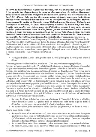 COMMUNAUTÉ MISSIONNAIRE CHRÉTIENNE INTERNATIONALE
SECRÉTARIAT ÉDITORIAL - (00225) 07 0775 4464 - 07 7798 1862 27 Juillet 2022 . 7
la terre, tu l’as déchirée: Répare ses brèches, car elle chancelle!  Tu as fait voir
à ton peuple des choses dures, tu nous as abreuvés d›un vin d›étourdissement.
Tu as donné à ceux qui te craignent une bannière, pour qu’elle s’élève à cause de
la vérité. - Pause. Afin que tes bien-aimés soient délivrés, sauve par ta droite, et
exauce-nous!  Dieu a dit dans sa sainteté: Je triompherai, Je partagerai Sichem,
je mesurerai la vallée de Succoth; À moi Galaad, à moi Manassé; Éphraïm est
le rempart de ma tête, et Juda, mon sceptre; Moab est le bassin où je me lave;
je jette mon soulier sur Édom; pays des Philistins, pousse à mon sujet des cris
de joie!  Qui me mènera dans la ville forte? Qui me conduira à Édom?  N’est-ce
pas toi, ô Dieu, qui nous as repoussés, et qui ne sortais plus, ô Dieu, avec nos
armées?  Donne-nous du secours contre la détresse! Le secours de l’homme n’est
que vanité.  Avec Dieu, nous ferons des exploits; Il écrasera nos ennemis ».
Le prophète était en train d’intercéder parce qu’ils avaient connu une grande défaite et il a dit :
‘‘Tu as fait voir à ton peuple des choses dures, Tu nous as abreuvés d’un vin d’étourdissement’’.
Et Dieu s’est levé, il a dit : « Dieu a dit dans sa sainteté : je triompherai … des cris de joie ».
Ici, Dieu déclare que toutes ces nations citées sont à lui. Il dit que quand il finira de travailler,
ils demanderont aux ennemis de chanter pour lui. Il dit qu’il va se laver à Moab. C’est comme
si tu dis à ton ennemi : « je prends le bain chez toi ».
Dis :
y Mon grand-frère à Jésus ; ma grande sœur à Jésus ; mon père à Jésus ; mes oncles à
Jésus.
Tous ces gens que le diable utilise, prends-les ! C’est une proclamation prophétique.
Prenons un temps pour intercéder. Prends ta famille et donne-la à Jésus. Crois car si le combat
n’a pas une dimension prophétique, il est faible ; prends ta famille et donne-la à Jésus !
Prenons nos familles d’une façon prophétique, déposons-les devant Jésus. Vous verrez que la
qualité de conversion des membres de nos familles va vous réjouir. Certains vont abandonner
la vraie sorcellerie en confessant tout ce qu’ils ont fait comme mal. Les gens vont abandonner
l’ivrognerie au point où tu en douteras. Les femmes vont abandonner la prostitution ; les
lesbiennes vont se convertir, les homosexuels vont se convertir même s’ils étaient envoûtés
parce que le salut est accompagné de grandes délivrances. Il y aura des moyens financiers ; le
voleur sera détruit et éventré ! Les richesses que nous voyons en vision vont se matérialiser.
Commence à prier pour les plus durs, saisis-les et donne-les à Jésus. Saisis ta belle-famille
et donne-la à Jésus. Si Dieu t’a donné un ami qui peut être utile et que le diable le détruit,
arrache-le et donne-le à Jésus ! Paul a dit à Philémon : « Je te renvoie Onésime, s’il a été inutile
autrefois, il te sera très utile maintenant ».
y Au nom de Jésus, je brise les portes de résistance à l’Évangile ! Je brise la rébellion
contre le nom de Jésus ! Je prends tous les enfants qui vont naître et je les donne à
Jésus ! Je prends tous ceux qui sont déjà nés et je les donne à Jésus !
y Au nom de Jésus, je les arrache des mains des faux prophètes et je les donne à Jésus !
Lève ta main droite et dis :
y Au nom de Jésus, d’un commun accord, nous renversons toutes les puissances étrangères
qui tenteront de se tenir sur notre chemin ! Nous les renversons et brisons leurs engins !
Qu’elles soient traitées comme les égyptiens dans la mer rouge ! Que tout ce qu’elles
utilisent soit détruit ! Que ce sur quoi elles comptent soit ruiné !
y Au nom de Jésus, nous dispersons ceux qui se sont rassemblés pour tenter de résister !
Au nom de Jésus, qu’ils soient dispersés ! Que leurs langues soient divisées ! Que leur
 