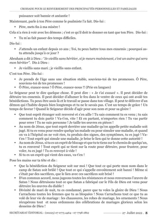 CROISADE POUR LE RENVERSEMENT DES PRINCIPAUTÉS PERSONNELLES ET FAMILIALES
SECRÉTARIAT ÉDITORIAL - (00225) 07 0775 4464 - 07 7798 1862 27 Juillet 2022 . 8
puissance soit bannie et anéantie !
Maintenant, parle à ton Père comme le psalmiste l’a fait. Dis-lui :
y Père, mets fin à ma misère !
Cela n’a rien à voir avec les démons ; c’est ce qu’il doit te donner en tant que ton Père. Dis-lui :
y Tu m’as fait passer des temps difficiles.
Dis-lui :
y J’attends un enfant depuis 10 ans ; Toi, tu peux battre tous mes ennemis ; pourquoi as-
tu attendu jusqu’à ce jour ?
Abraham a dit à Dieu : ‘‘Je vieillis sans héritier, si je meurs maintenant, c’est un autre qui sera
mon héritier’’. Dis à Dieu :
y Je vieillis sans mari ; je vieillis sans enfant.
C’est ton Père. Dis-lui :
y Je prends de l’âge sans une situation stable, souviens-toi de tes promesses. Ô Père,
souviens-toi de tes promesses !
y Ô Père, exauce-nous ! Ô Père, exauce-nous !! (Prie en langues)
Le Seigneur peut te dire quelque chose. Il peut dire : « Je t’ai exaucé ». Il peut décider de
détruire tes ennemis. Il peut décider d’allumer le feu dans le ventre de ceux qui ont avalé tes
bénédictions. Tu peux être assis là et le travail se passe dans ton village. Il peut te délivrer d’un
démon qui t’habite depuis bien longtemps et tu ne le savais pas. C’est un temps de grâce ! Un
temps de faveur ! Quand le Seigneur décide d’agir pour son nom et pour sa gloire !
y Que tout esprit étranger soit renversé et s’en aille ! Tu sais comment tu es venu ; tu sais
comment tu dois partir ! Va-t’en, vite ! Et en partant, n’emportes rien ! Tu vas partir
pour errer ! Tu ne suis personne ! Je taille tes œuvres en pièces !
y Au nom de Jésus, que tout esprit derrière une maladie qu’on appelle petite maladie soit
jugé. Si tu es venu pour rendre quelqu’un malade ou pour simuler une maladie, et quand
on va à l’hôpital on ne voit rien, tu produis des signes, des symptômes, tu es jugé ! Va-
t’en ! Tout esprit qui simule une maladie, je brise le lien qui te donne cette autorité !
y Au nom de Jésus, si tu es un esprit de blocage et que tu te tiens sur le chemin de quelqu’un,
tu es renversé ! Tout esprit qui se tient sur la route pour détruire, pour frustrer, pour
voler, tu es jugé ! Tu es renvoyé à vide !
y Si tu es un esprit qui vient des eaux, va-t’en !
Pose les mains sur ta tête et dis :
y Que la bénédiction du Seigneur soit sur moi ! Que tout ce qui porte mon nom dans le
camp de Satan soit brûlé ! Que tout ce qui s’appelle envoûtement soit banni ! Même si
c’était par des sacrifices, que le lien avec ces sacrifices soit brisé !
y D’un commun accord, nous jugeons toutes les résistances et nous renversons l’œuvre de
Satan ! Nous détruisons tout ce que Satan a fabriqué car le Fils de Dieu est venu pour
détruire les œuvres du diable !
y Divinité de mari de nuit, tu es condamné, parce que tu voles la gloire de Dieu ! Nous
t’arrachons toutes les femmes que tu as bloquées ! Nous t’arrachons tout ce que tu as
volé de leur vie de mariage : les chaussures, les robes de mariage, les ornements ! Nous
récupérons tout et nous ordonnons des célébrations de mariages glorieux selon les
desseins de Dieu !
 
