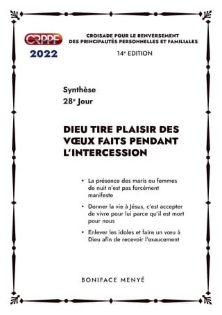 Synthèse
28e
Jour
14e
EDITION
y La présence des maris ou femmes
de nuit n’est pas forcément
manifeste
y Donner la vie à Jésus, c’est accepter
de vivre pour lui parce qu’il est mort
pour nous
y Enlever les idoles et faire un vœu à
Dieu afin de recevoir l’exaucement
B O N I FAC E M E N Y É
 