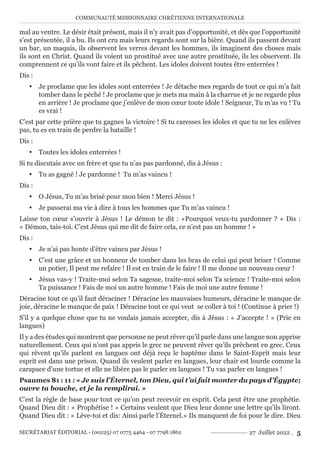 COMMUNAUTÉ MISSIONNAIRE CHRÉTIENNE INTERNATIONALE
SECRÉTARIAT ÉDITORIAL - (00225) 07 0775 4464 - 07 7798 1862 27 Juillet 2022 . 5
mal au ventre. Le désir était présent, mais il n’y avait pas d’opportunité, et dès que l’opportunité
s’est présentée, il a bu. Ils ont cru mais leurs regards sont sur la bière. Quand ils passent devant
un bar, un maquis, ils observent les verres devant les hommes, ils imaginent des choses mais
ils sont en Christ. Quand ils voient un prostitué avec une autre prostituée, ils les observent. Ils
comprennent ce qu’ils vont faire et ils pêchent. Les idoles doivent toutes être enterrées !
Dis :
y Je proclame que les idoles sont enterrées ! Je détache mes regards de tout ce qui m’a fait
tomber dans le péché ! Je proclame que je mets ma main à la charrue et je ne regarde plus
en arrière ! Je proclame que j’enlève de mon cœur toute idole ! Seigneur, Tu m’as vu ! Tu
es vrai !
C’est par cette prière que tu gagnes la victoire ! Si tu caresses les idoles et que tu ne les enlèves
pas, tu es en train de perdre la bataille !
Dis :
y Toutes les idoles enterrées !
Si tu discutais avec un frère et que tu n’as pas pardonné, dis à Jésus :
y Tu as gagné ! Je pardonne ! Tu m’as vaincu !
Dis :
y O Jésus, Tu m’as brisé pour mon bien ! Merci Jésus !
y Je passerai ma vie à dire à tous les hommes que Tu m’as vaincu !
Laisse ton cœur s’ouvrir à Jésus ! Le démon te dit : «Pourquoi veux-tu pardonner ? » Dis :
« Démon, tais-toi. C’est Jésus qui me dit de faire cela, ce n’est pas un homme ! »
Dis :
y Je n’ai pas honte d’être vaincu par Jésus !
y C’est une grâce et un honneur de tomber dans les bras de celui qui peut briser ! Comme
un potier, Il peut me refaire ! Il est en train de le faire ! Il me donne un nouveau cœur !
y Jésus vas-y ! Traite-moi selon Ta sagesse, traite-moi selon Ta science ! Traite-moi selon
Ta puissance ! Fais de moi un autre homme ! Fais de moi une autre femme !
Déracine tout ce qu’il faut déraciner ! Déracine les mauvaises humeurs, déracine le manque de
joie, déracine le manque de paix ! Déracine tout ce qui veut se coller à toi ! (Continue à prier !)
S’il y a quelque chose que tu ne voulais jamais accepter, dis à Jésus : « J’accepte ! » (Prie en
langues)
Il y a des études qui montrent que personne ne peut rêver qu’il parle dans une langue non apprise
naturellement. Ceux qui n’ont pas appris le grec ne peuvent rêver qu’ils prêchent en grec. Ceux
qui rêvent qu’ils parlent en langues ont déjà reçu le baptême dans le Saint-Esprit mais leur
esprit est dans une prison. Quand ils veulent parler en langues, leur chair est lourde comme la
carapace d’une tortue et elle ne libère pas le parler en langues ! Tu vas parler en langues !
Psaumes 81 : 11 : « Je suis l’Éternel, ton Dieu, qui t’ai fait monter du pays d’Égypte;
ouvre ta bouche, et je la remplirai. »
C’est la règle de base pour tout ce qu’on peut recevoir en esprit. Cela peut être une prophétie.
Quand Dieu dit : « Prophétise ! » Certains veulent que Dieu leur donne une lettre qu’ils liront.
Quand Dieu dit : « Lève-toi et dis: Ainsi parle l’Éternel.» Ils manquent de foi pour le dire. Dieu
 