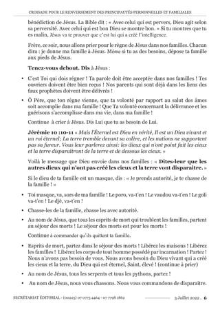CROISADE POUR LE RENVERSEMENT DES PRINCIPAUTÉS PERSONNELLES ET FAMILIALES
SECRÉTARIAT ÉDITORIAL - (00225) 07 0775 4464 - 07 7798 1862 3 Juillet 2022 . 6
bénédiction de Jésus. La Bible dit : « Avec celui qui est pervers, Dieu agit selon
sa perversité. Avec celui qui est bon Dieu se montre bon. » Si tu montres que tu
es malin, Jésus va te prouver que c’est lui qui a créé l’intelligence.
Frère, ce soir, nous allons prier pour le règne de Jésus dans nos familles. Chacun
dira : je donne ma famille à Jésus. Même si tu as des besoins, dépose ta famille
aux pieds de Jésus.
Tenez-vous debout. Dis à Jésus :
y C’est Toi qui dois régner ! Ta parole doit être acceptée dans nos familles ! Tes
ouvriers doivent être bien reçus ! Nos parents qui sont déjà dans les liens des
faux prophètes doivent être délivrés !
y Ô Père, que ton règne vienne, que ta volonté par rapport au salut des âmes
soit accomplie dans ma famille ! Que Ta volonté concernant la délivrance et les
guérisons s’accomplisse dans ma vie, dans ma famille !
Continue à crier à Jésus. Dis Lui que tu as besoin de Lui.
Jérémie 10 :10-11 « Mais l’Éternel est Dieu en vérité, Il est un Dieu vivant et
un roi éternel; La terre tremble devant sa colère, et les nations ne supportent
pas sa fureur. Vous leur parlerez ainsi: les dieux qui n’ont point fait les cieux
et la terre disparaîtront de la terre et de dessous les cieux. »
Voilà le message que Dieu envoie dans nos familles : « Dites-leur que les
autres dieux qui n’ont pas créé les cieux et la terre vont disparaitre. »
Si le dieu de ta famille est un masque, dis : « Je prends autorité, je te chasse de
la famille ! »
y Toi masque, va, sors de ma famille ! Le poro, va-t’en ! Le vaudou va-t’en ! Le goli
va-t’en ! Le djè, va-t’en !
y Chasse-les de la famille, chasse les avec autorité.
y Au nom de Jésus, que tous les esprits de mort qui troublent les familles, partent
au séjour des morts ! Le séjour des morts est pour les morts !
Continue à commander qu’ils quittent ta famille.
y Esprits de mort, partez dans le séjour des morts ! Libérez les maisons ! Libérez
les familles ! Libérez les corps de tout homme possédé par incarnation ! Partez !
Nous n’avons pas besoin de vous. Nous avons besoin du Dieu vivant qui a créé
les cieux et la terre, du Dieu qui est éternel, Saint, élevé ! (continue à prier)
y Au nom de Jésus, tous les serpents et tous les pythons, partez !
y Au nom de Jésus, nous vous chassons. Nous vous commandons de disparaitre.
 