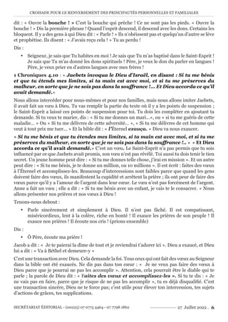 CROISADE POUR LE RENVERSEMENT DES PRINCIPAUTÉS PERSONNELLES ET FAMILIALES
SECRÉTARIAT ÉDITORIAL - (00225) 07 0775 4464 - 07 7798 1862 27 Juillet 2022 . 6
dit : « Ouvre la bouche ! » C’est la bouche qui prêche ! Ce ne sont pas les pieds. « Ouvre la
bouche ! » Dis la première phrase ! Quand l’esprit descend, il descend avec les dons. Certains les
bloquent. Il y a des gens à qui Dieu dit : « Parle ! » Ils n’obéissent pas et quelqu’un d’autre se lève
et prophétise. Ils disent : « J’avais reçu cela ! » Tu as perdu !
Dis :
y Seigneur, je sais que Tu habites en moi ! Je sais que Tu m’as baptisé dans le Saint-Esprit !
Je sais que Tu m’as donné les dons spirituels ! Père, je veux le don du parler en langues !
Père, je veux prier en d’autres langues avec mes frères !
1 Chroniques 4.10 : « Jaebets invoqua le Dieu d’Israël, en disant : Si tu me bénis
et que tu étends mes limites, si ta main est avec moi, et si tu me préserves du
malheur, en sorte que je ne sois pas dans la souffrance !... Et Dieu accorda ce qu’il
avait demandé.»
Nous allons intercéder pour nous-mêmes et pour nos familles, mais nous allons imiter Jaebets,
il avait fait un vœu à Dieu. Tu vas remplir la partie du texte où il y a les points de suspension ;
le Saint-Esprit a laissé ces points de suspension pour toi. Tu dois les compléter en ajoutant ta
demande. Si tu veux te marier, dis : « Si tu me donnes un mari…», ou « si tu me guéris de cette
maladie… » Ou « Si tu me délivres de cette adversité… », « Si tu me délivres de cet homme qui
veut à tout prix me tuer… » Et la bible dit : « l’Éternel exauça. » Dieu va nous exaucer.
« Si tu me bénis et que tu étendes mes limites, si ta main est avec moi, et si tu me
préserves du malheur, en sorte que je ne sois pas dans la souffrance !.. » « Et Dieu
accorda ce qu’il avait demandé.» C’est un vœu. Le Saint-Esprit n’a pas permis que tu sois
influencé par ce que Jaebets avait promis, son vœu n’est pas révélé. Toi aussi tu dois tenir le tien
secret. Un jeune homme peut dire : « Si tu me donnes telle chose, j’irai en mission ». Et un autre
peut dire : « Si tu me bénis, je te donne un million, ou 10 millions ». Il est écrit : faites des vœux
à l’Éternel et accomplissez-les. Beaucoup d’intercessions sont faibles parce que quand les gens
doivent faire des vœux, ils manifestent la cupidité et arrêtent la prière ; ils ont peur de faire des
vœux parce qu’il y a l’amour de l’argent dans leur cœur. Le vœu n’est pas forcément de l’argent.
Anne a fait un vœu ; elle a dit : « Si tu me bénis avec un enfant, je vais te le consacrer. » Nous
allons présenter nos prières et nos vœux à Dieu !
Tenons-nous debout :
y Parle sincèrement et simplement à Dieu. Il n’est pas fâché. Il est compatissant,
miséricordieux, lent à la colère, riche en bonté ! Il exauce les prières de son peuple ! Il
exauce nos prières ! Il écoute nos cris ! (prions ensemble)
Dis :
y Ô Père, écoute ma prière !
Jacob a dit : « Je te paierai la dîme de tout et je reviendrai t’adorer ici ». Dieu a exaucé, et Dieu
lui a dit : « Va à Béthel et demeure-y »
C’est une transaction avec Dieu. Cela demande la foi. Tous ceux qui ont fait des vœux au Seigneur
dans la bible ont été exaucés. Ne dis pas dans ton cœur : « Je ne veux pas faire des vœux à
Dieu parce que je pourrai ne pas les accomplir ». Attention, cela pourrait être le diable qui te
parle ; la parole de Dieu dit : « Faites des vœux et accomplissez-les ». Si tu te dis : « Je
ne vais pas en faire, parce que je risque de ne pas les accomplir », tu es déjà disqualifié. C’est
une transaction sincère, Dieu ne te force pas; c’est utile pour élever ton intercession, tes sujets
d’actions de grâces, tes supplications.
 
