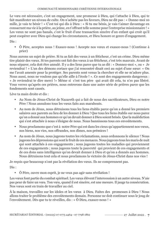 COMMUNAUTÉ MISSIONNAIRE CHRÉTIENNE INTERNATIONALE
SECRÉTARIAT ÉDITORIAL - (00225) 07 0775 4464 - 07 7798 1862 27 Juillet 2022 . 7
Le vœu est nécessaire, c’est un engagement, une promesse à Dieu, qui t’attache à Dieu, qui te
fait manifester un niveau de culte. On n’achète pas les faveurs, Dieu ne dit pas : « Donne-moi 10
mille, je vais te bénir ! » C’est toi qui dis à Dieu : « Si tu me bénis, je vais t’aimer davantage en
consacrant ma vie à la prière, au jeûne, en t’offrant telle somme pour l’entreprise missionnaire ! »
Les vœux ne sont pas banals, c’est le fruit d’une transaction sincère d’un enfant qui croit qu’il
peut coopérer avec Dieu qui change les circonstances, et Dieu honore ce genre d’engagement.
Dis :
y Ô Père, acceptes nous ! Exauce-nous ! Accepte nos vœux et exauce-nous ! (Continue à
prier)
Nous aurons un sujet de prière. Si tu as fait des vœux à un féticheur, c’est un crime. Dieu même
tire plaisir des vœux. Si tes parents ont fait des vœux à un féticheur, c’est très mauvais. Avant de
nous séparer, cela doit être annulé. Il y a des liens parce que tu as dit : « Donnez-moi », ou « Je
reviendrai ! » L’un des démons coriace que j’ai rencontré disait ceci au sujet d’une sœur: « On
me l’avait amenée pour la protéger. Ses parents sont venus la chercher et elle ne m’adore plus.
Nous aussi, nous ne voulons pas qu’elle aille à l’école ! ». Ce sont des engagements dangereux :
« Je reviendrai te dire merci !» Même si c’est ton père qui avait dit cela, tu n’es pas libéré.
Vous verrez qu’après ces prières, nous entrerons dans une autre série de prières parce que les
fondements sont cassés.
Lève ta main droite et dis :
y Au Nom de Jésus-Christ de Nazareth qui a fait de nous des sacrificateurs, Dieu es notre
Père ! Nous annulons tous les vœux faits aux marabouts.
y Au nom de Jésus, nous détruisons tous les liens établis parce qu’on a donné les premiers
salaires aux parents au lieu de les donner à Dieu ! Que tous les liens établis sur nous parce
qu’on a donné aux hommes ce qu’on devait donner à Dieu soient brisés. Que la malédiction
qui s’est attachée à nous s’éloigne de nous. Nous bannissons tous ces envoûtements.
y Nous proclamons que c’est à notre Père qui est dans les cieux qu’appartiennent nos vœux,
nos biens, nos vies, nos offrandes, nos dîmes, nos prémices !
y Au nom de Jésus, nous jugeons toutes les réclamations, nous ordonnons le silence ! Nous
jugeonslesdépressionsquisontlefruitdecesmenaces.Nousjugeonstouslesmarisdenuit
qui sont attachés à ces engagements ; nous jugeons toutes les maladies qui proviennent
de ces engagements ; nous jugeons toute la pauvreté qui provient de ces engagements et
de ces dons sans intelligence qu’on devait donner à Dieu et qu’on a donnés aux hommes.
Nous détruisons tout cela et nous proclamons la victoire de Jésus-Christ dans nos vies !
Je reçois que beaucoup n’ont pas la révélation des vœux. Ils ne comprennent pas.
Dis :
y Ô Père, ouvre mon esprit, je ne veux pas agir sans révélation !
Les vœux font partie du combat spirituel. Les vœux élèvent l’intercession à un autre niveau. N’aie
pas peur de faire un vœu. Ton vœu, quand il est sincère, est une mesure. Il jauge ta consécration.
Nos vœux sont en train de travailler au ciel.
À la maison, travaillez sur les idoles et les vœux à Dieu. Faites des promesses à Dieu ! Nous
allons traiter le problème des envoûtements demain. Personne ne doit continuer sous le joug de
l’envoûtement. Dès que tu te réveilles, dis : « Ô Dieu, exauce-nous ! »
 