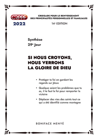 Synthèse
29e
Jour
14e
EDITION
y Protéger ta foi en gardant les
regards sur Jésus
y Quelque soient les problèmes que tu
as, il te faut la foi pour remporter la
victoire
y Déplacer des vies des saints tout ce
qui a été identifié comme montagne
B O N I FAC E M E N Y É
 