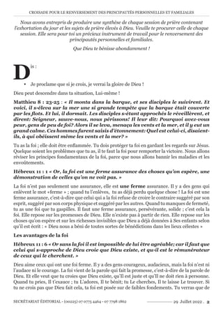 CROISADE POUR LE RENVERSEMENT DES PRINCIPAUTÉS PERSONNELLES ET FAMILIALES
SECRÉTARIAT ÉDITORIAL - (00225) 07 0775 4464 - 07 7798 1862 29 Juillet 2022 . 2
Nous avons entrepris de produire une synthèse de chaque session de prière contenant
l’exhortation du jour et les sujets de prière élevés à Dieu. Veuille te procurer celle de chaque
session. Elle sera pour toi un précieux instrument de travail pour le renversement des
principautés personnelles et familiales.
Que Dieu te bénisse abondamment !
D
is :
y Je proclame que si je crois, je verrai la gloire de Dieu !
Dieu peut descendre dans ta situation, Lui-même !
Matthieu 8 : 23-25 : « Il monta dans la barque, et ses disciples le suivirent. Et
voici, il s›éleva sur la mer une si grande tempête que la barque était couverte
par les flots. Et lui, il dormait. Les disciples s›étant approchés le réveillèrent, et
dirent: Seigneur, sauve-nous, nous périssons! Il leur dit: Pourquoi avez-vous
peur, gens de peu de foi? Alors il se leva, menaça les vents et la mer, et il y eut un
grand calme. Ces hommes furent saisis d’étonnement: Quel est celui-ci, disaient-
ils, à qui obéissent même les vents et la mer? »
Tu as la foi ; elle doit être enflammée. Tu dois protéger ta foi en gardant les regards sur Jésus.
Quelque soient les problèmes que tu as, il te faut la foi pour remporter la victoire. Nous allons
réviser les principes fondamentaux de la foi, parce que nous allons bannir les maladies et les
envoûtements.
Hébreux 11 : 1 « Or, la foi est une ferme assurance des choses qu’on espère, une
démonstration de celles qu’on ne voit pas. »
La foi n’est pas seulement une assurance, elle est une ferme assurance. Il y a des gens qui
enlèvent le mot «ferme » ; quand tu l’enlèves, tu as déjà perdu quelque chose ! La foi est une
ferme assurance, c’est-à-dire que celui qui a la foi refuse de croire le contraire suggéré par son
esprit, suggéré par son corps physique et suggéré par les autres. Quand tu manques de fermeté,
tu as une foi que tu gaspilles. Il faut une ferme assurance, persévérante, solide ; c’est cela la
foi. Elle repose sur les promesses de Dieu. Elle n’existe pas à partir de rien. Elle repose sur les
choses qu’on espère et sur les richesses invisibles que Dieu a déjà données à Ses enfants selon
qu’il est écrit : « Dieu nous a béni de toutes sortes de bénédictions dans les lieux célestes »
Les avantages de la foi
Hébreux 11 : 6 « Or sans la foi il est impossible de lui être agréable; car il faut que
celui qui s›approche de Dieu croie que Dieu existe, et qu›il est le rémunérateur
de ceux qui le cherchent. »
Dieu aime ceux qui ont une foi ferme. Il y a des gens courageux, audacieux, mais la foi n’est ni
l’audace ni le courage. La foi vient de la parole qui fait la promesse, c’est-à-dire de la parole de
Dieu. Et elle veut que tu croies que Dieu existe, qu’Il est juste et qu’Il ne doit rien à personne.
Quand tu pries, Il t’exauce ; tu L’adores, Il te bénit; tu Le cherches, Il te laisse Le trouver. Si
tu ne crois pas que Dieu fait cela, ta foi est posée sur de faibles fondements. Tu verras que de
 