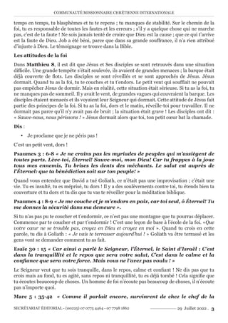 COMMUNAUTÉ MISSIONNAIRE CHRÉTIENNE INTERNATIONALE
SECRÉTARIAT ÉDITORIAL - (00225) 07 0775 4464 - 07 7798 1862 29 Juillet 2022 . 3
temps en temps, tu blasphèmes et tu te repens ; tu manques de stabilité. Sur le chemin de la
foi, tu es responsable de toutes les fautes et les erreurs ; s’il y a quelque chose qui ne marche
pas, c’est de ta faute ! Ne sois jamais tenté de croire que Dieu est la cause ; que ce qui t’arrive
est la faute de Dieu. Job a été béni, parce que dans sa grande souffrance, il n’a rien attribué
d’injuste à Dieu. Le témoignage se trouve dans la Bible.
Les attitudes de la foi
Dans Matthieu 8, il est dit que Jésus et Ses disciples se sont retrouvés dans une situation
difficile. Une grande tempête s’était soulevée, ils avaient de grandes menaces ; la barque était
déjà couverte de flots. Les disciples se sont réveillés et se sont approchés de Jésus. Jésus
dormait. Quand tu as la foi, tu te couches et tu t’endors. Le petit vent qui soufflait ne pouvait
pas empêcher Jésus de dormir. Mais en réalité, cette situation était sérieuse. Si tu as la foi, tu
ne manques pas de sommeil. Il y avait le vent, de grandes vagues qui couvraient la barque. Les
disciples étaient menacés et ils voyaient leur Seigneur qui dormait. Cette attitude de Jésus fait
partie des principes de la foi. Si tu as la foi, dors et le matin, réveille-toi pour travailler. Il ne
dormait pas parce qu’il n’y avait pas de bruit ; la situation était grave ! Les disciples ont dit :
« Sauve-nous, nous périssons ! » Jésus dormait alors que toi, ton petit cœur bat la chamade.
Dis :
y Je proclame que je ne péris pas !
C’est un petit vent, dors !
Psaumes 3 : 6-8 « Je ne crains pas les myriades de peuples qui m’assiègent de
toutes parts. Lève-toi, Éternel! Sauve-moi, mon Dieu! Car tu frappes à la joue
tous mes ennemis, Tu brises les dents des méchants. Le salut est auprès de
l’Éternel: que ta bénédiction soit sur ton peuple! »
Quand vous entendez que David a tué Goliath, ce n’était pas une improvisation ; c’était une
vie. Tu es insulté, tu es méprisé, tu dors ! Il y a des soulèvements contre toi, tu étends bien ta
couverture et tu dors et tu dis que tu vas te réveiller pour la méditation biblique.
Psaumes 4 : 8-9 « Je me couche et je m’endors en paix, car toi seul, ô Éternel! Tu
me donnes la sécurité dans ma demeure ».
Si tu n’as pas pu te coucher et t’endormir, ce n’est pas une montagne que tu pourras déplacer.
Commence par te coucher et par t’endormir ! C’est une leçon de base à l’école de la foi. «Que
votre cœur ne se trouble pas, croyez en Dieu et croyez en moi ». Quand tu crois en cette
parole, tu dis à Goliath : « Je vais te terrasser aujourd’hui ! » Goliath va être terrassé et les
gens vont se demander comment tu as fait.
Esaïe 30 : 15 « Car ainsi a parlé le Seigneur, l’Éternel, le Saint d’Israël : C’est
dans la tranquillité et le repos que sera votre salut, C’est dans le calme et la
confiance que sera votre force. Mais vous ne l’avez pas voulu ! »
Le Seigneur veut que tu sois tranquille, dans le repos, calme et confiant ! Ne dis pas que tu
crois mais au fond, tu es agité, sans repos ni tranquillité, tu es déjà tombé ! Cela signifie que
tu écoutes beaucoup de choses. Un homme de foi n’écoute pas beaucoup de choses, il n’écoute
pas n’importe quoi.
Marc 5 : 35-42 « Comme il parlait encore, survinrent de chez le chef de la
 