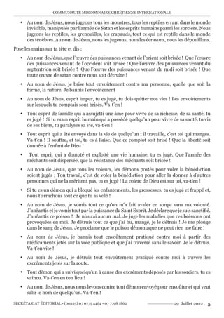 COMMUNAUTÉ MISSIONNAIRE CHRÉTIENNE INTERNATIONALE
SECRÉTARIAT ÉDITORIAL - (00225) 07 0775 4464 - 07 7798 1862 29 Juillet 2022 . 5
y Au nom de Jésus, nous jugeons tous les monstres, tous les reptiles errant dans le monde
invisible, manipulés par l’armée de Satan et les esprits humains parmi les sorciers. Nous
jugeons les reptiles, les grenouilles, les crapauds, tout ce qui est reptile dans le monde
des ténèbres. Au nom de Jésus, nous les jugeons, nous les écrasons, nous les dépouillons.
Pose les mains sur ta tête et dis :
y Au nom de Jésus, que l’œuvre des puissances venant de l’orient soit brisée ! Que l’œuvre
des puissances venant de l’occident soit brisée ! Que l’œuvre des puissances venant du
septentrion soit brisée ! Que l’œuvre des puissances venant du midi soit brisée ! Que
toute œuvre de satan contre nous soit détruite !
y Au nom de Jésus, je brise tout envoûtement contre ma personne, quelle que soit la
forme, la nature. Je bannis l’envoûtement
y Au nom de Jésus, esprit impur, tu es jugé, tu dois quitter nos vies ! Les envoûtements
sur lesquels tu comptais sont brisés. Va-t’en !
y Tout esprit de famille qui a assujetti une âme pour vivre de sa richesse, de sa santé, tu
es jugé ! Si tu es un esprit humain qui a possédé quelqu’un pour vivre de sa santé, tu vis
de ses biens, tu paralyses sa vie, va-t’en !
y Tout esprit qui a été envoyé dans la vie de quelqu’un ; il travaille, c’est toi qui manges.
Va-t’en ! Il souffre, et toi, tu es à l’aise. Que ce complot soit brisé ! Que la liberté soit
donnée à l’enfant de Dieu !
y Tout esprit qui a dompté et exploité une vie humaine, tu es jugé. Que l’armée des
méchants soit dispersée, que la résistance des méchants soit brisée !
y Au nom de Jésus, que tous les voleurs, les démons postés pour voler la bénédiction
soient jugés ; Ton travail, c’est de voler la bénédiction pour aller la donner à d’autres
personnes qui ne la méritent pas, tu es jugé ! La colère de Dieu est sur toi, va-t’en !
y Si tu es un démon qui a bloqué les enfantements, les grossesses, tu es jugé et frappé et,
nous t’arrachons tout ce que tu as volé !
y Au nom de Jésus, je vomis tout ce qu’on m’a fait avaler en songe sans ma volonté.
J’anéantisetjevomistoutparlapuissanceduSaintEsprit.Jedéclarequejesuissanctifié.
J’anéantis ce poison ! Je n’aurai aucun mal. Je juge les maladies que ces boissons ont
provoquées en moi. Je détruis tout ce que j’ai bu, mangé, je le détruis ! Je me plonge
dans le sang de Jésus. Je proclame que le poison démoniaque ne peut rien me faire !
y Au nom de Jésus, je bannis tout envoûtement pratiqué contre moi à partir des
médicaments jetés sur la voie publique et que j’ai traversé sans le savoir. Je le détruis.
Va-t’en vite !
y Au nom de Jésus, je détruis tout envoûtement pratiqué contre moi à travers les
excréments jetés sur la route.
y Tout démon qui a suivi quelqu’un à cause des excréments déposés par les sorciers, tu es
vaincu. Va-t’en en ton lieu !
y Au nom de Jésus, nous nous levons contre tout démon envoyé pour envoûter et qui veut
salir le nom de quelqu’un. Va-t’en !
 