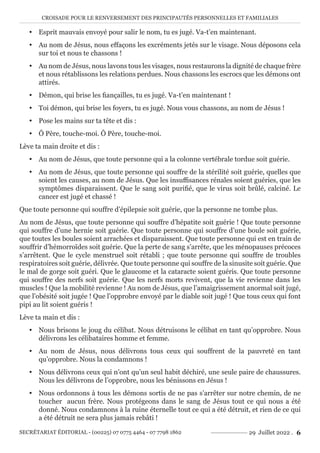 CROISADE POUR LE RENVERSEMENT DES PRINCIPAUTÉS PERSONNELLES ET FAMILIALES
SECRÉTARIAT ÉDITORIAL - (00225) 07 0775 4464 - 07 7798 1862 29 Juillet 2022 . 6
y Esprit mauvais envoyé pour salir le nom, tu es jugé. Va-t’en maintenant.
y Au nom de Jésus, nous effaçons les excréments jetés sur le visage. Nous déposons cela
sur toi et nous te chassons !
y Au nom de Jésus, nous lavons tous les visages, nous restaurons la dignité de chaque frère
et nous rétablissons les relations perdues. Nous chassons les escrocs que les démons ont
attirés.
y Démon, qui brise les fiançailles, tu es jugé. Va-t’en maintenant !
y Toi démon, qui brise les foyers, tu es jugé. Nous vous chassons, au nom de Jésus !
y Pose les mains sur ta tête et dis :
y Ô Père, touche-moi. Ô Père, touche-moi.
Lève ta main droite et dis :
y Au nom de Jésus, que toute personne qui a la colonne vertébrale tordue soit guérie.
y Au nom de Jésus, que toute personne qui souffre de la stérilité soit guérie, quelles que
soient les causes, au nom de Jésus. Que les insuffisances rénales soient guéries, que les
symptômes disparaissent. Que le sang soit purifié, que le virus soit brûlé, calciné. Le
cancer est jugé et chassé !
Que toute personne qui souffre d’épilepsie soit guérie, que la personne ne tombe plus.
Au nom de Jésus, que toute personne qui souffre d’hépatite soit guérie ! Que toute personne
qui souffre d’une hernie soit guérie. Que toute personne qui souffre d’une boule soit guérie,
que toutes les boules soient arrachées et disparaissent. Que toute personne qui est en train de
souffrir d’hémorroïdes soit guérie. Que la perte de sang s’arrête, que les ménopauses précoces
s’arrêtent. Que le cycle menstruel soit rétabli ; que toute personne qui souffre de troubles
respiratoires soit guérie, délivrée. Que toute personne qui souffre de la sinusite soit guérie. Que
le mal de gorge soit guéri. Que le glaucome et la cataracte soient guéris. Que toute personne
qui souffre des nerfs soit guérie. Que les nerfs morts revivent, que la vie revienne dans les
muscles ! Que la mobilité revienne ! Au nom de Jésus, que l’amaigrissement anormal soit jugé,
que l’obésité soit jugée ! Que l’opprobre envoyé par le diable soit jugé ! Que tous ceux qui font
pipi au lit soient guéris !
Lève ta main et dis :
y Nous brisons le joug du célibat. Nous détruisons le célibat en tant qu’opprobre. Nous
délivrons les célibataires homme et femme.
y Au nom de Jésus, nous délivrons tous ceux qui souffrent de la pauvreté en tant
qu’opprobre. Nous la condamnons !
y Nous délivrons ceux qui n’ont qu’un seul habit déchiré, une seule paire de chaussures.
Nous les délivrons de l’opprobre, nous les bénissons en Jésus !
y Nous ordonnons à tous les démons sortis de ne pas s’arrêter sur notre chemin, de ne
toucher aucun frère. Nous protégeons dans le sang de Jésus tout ce qui nous a été
donné. Nous condamnons à la ruine éternelle tout ce qui a été détruit, et rien de ce qui
a été détruit ne sera plus jamais rebâti !
 