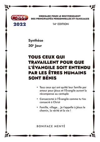 Synthèse
30e
Jour
14e
EDITION
y Tous ceux qui ont quitté leur famille par
amour pour Jésus et l’Évangile auront la
récompense au centuple
y Consacre-toi à l’Évangile comme tu t’es
consacré à Christ
y Famille, village… Je t’appelle à Jésus le
chemin, la vérité et la vie !
B O N I FAC E M E N Y É
 