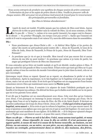 CROISADE POUR LE RENVERSEMENT DES PRINCIPAUTÉS PERSONNELLES ET FAMILIALES
SECRÉTARIAT ÉDITORIAL - (00225) 07 0775 4464 - 07 7798 1862 30 Juillet 2022 . 2
Nous avons entrepris de produire une synthèse de chaque session de prière contenant
l’exhortation du jour et les sujets de prière élevés à Dieu. Veuille te procurer celle de
chaque session. Elle sera pour toi un précieux instrument de travail pour le renversement
des principautés personnelles et familiales.
Que Dieu te bénisse abondamment !
L
’esprit de mort est tombé. N’oublie jamais que les enfants de Dieu sont bénis. Aucun
cheveu de ta tête ne peut tomber sans la volonté de Dieu. Là où nous sommes, si Dieu
ne t’a pas dit : « Viens ! », même si tu veux partir (mourir), les anges vont te chasser.
Ils te diront : « Va prêcher l’Évangile, ton temps n’est pas arrivé ». Sache que l’ennemi est
caché et il veut te surprendre mais il est vaincu! Il y aura des délivrances dans les assemblées.
Dis :
y Nous proclamons que Jésus-Christ a dit : « Je bâtirai Mon Église et les portes du
séjour des morts ne prévaudront point contre elle ». Jésus de Nazareth, le Lion de la
tribu de Juda, Jésus de Nazareth, le Prince de la paix, Jésus de Nazareth, Dieu Tout-
Puissant !
y Je proclame que je vis et que je travaille. Mon travail n’est pas encore fini et aucun
cheveu de ma tête ne peut tomber ! Je proclame que même si je tente de partir, les
anges qui protègent l’œuvre de Dieu me chasseront !
Si vous entendez qu’un frère est tombé malade et qu’il est décédé, rendez grâces à Dieu. Il
faut que notre foi soit grande et Dieu va nous bénir. Il faut croire que tant que Dieu ne t’a pas
appelé, même si tous les sorciers du monde t’envoûtent pour te jeter dans la mort, cela ne va
pas s’accomplir.
Quiconque reçoit Jésus se repent. Quand on se repent, on abandonne le péché et on fait
des restitutions. Après la repentance, tu te fais baptiser car le baptême n’est pas une simple
chose, mais c’est un acte de salut. Il est écrit que le baptême est un engagement d’une bonne
conscience envers Dieu qui maintenant nous sauve (1 Pierre 3.21).
Quant au brisement de liens, il consiste à te séparer de toute l’idolâtrie pratiquée par ta
famille et toi depuis ton enfance. On détruit les liens que le diable avait établis sur ta vie parce
que toi et tes parents l’avez adoré.
Il est dit que le baptême est un ensevelissement avec Jésus. Cela veut dire qu’on t’enterre
avec Jésus. C’est pourquoi on immerge le jeune croyant, on ne l’asperge pas d’eau. On le
plonge dans l’eau et on le baptise au nom du Père, du Fils et du Saint-Esprit. Il devient un
membre authentique du Corps de Jésus-Christ. Jésus a dit : « Celui qui croira et qui sera
baptisé, sera sauvé ». Si tu crois et que tu refuses le baptême, tu n’es pas encore sauvé. Et
nous n’ajoutons à nos églises que ceux qui ont cru et qui se sont fait baptiser. Ce sont ceux-là
seulement qui sont membres de nos églises. Et la Bible dit : « Et le Seigneur ajoutait chaque
jour à l’Église ceux qui étaient sauvés » et pour être sauvé, il faut croire.
Marc 10.28-30 : « Pierre se mit à lui dire; Voici, nous avons tout quitté, et nous
t’avons suivi. Jésus répondit: Je vous le dis en vérité, il n’est personne qui,
ayant quitté, à cause de moi et à cause de la bonne nouvelle, sa maison, ou ses
frères, ou ses sœurs, ou sa mère, ou son père, ou ses enfants, ou ses terres, ne
reçoive au centuple, présentement dans ce siècle-ci, des maisons, des frères,
 