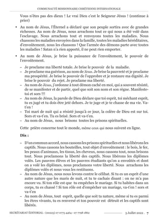 COMMUNAUTÉ MISSIONNAIRE CHRÉTIENNE INTERNATIONALE
SECRÉTARIAT ÉDITORIAL - (00225) 07 0775 4464 - 07 7798 1862 3 Juillet 2022 . 7
Vous n’êtes pas des dieux ! Le vrai Dieu c’est le Seigneur Jésus ! (continue à
prier)
y Au nom de Jésus, l’Éternel a déclaré que son peuple sortira avec de grandes
richesses. Au nom de Jésus, nous arrachons tout ce qui nous a été volé dans
l’esclavage. Nous arrachons tout et renvoyons toutes les maladies. Nous
chassons les maladies envoyées dans la famille, toutes les maladies héréditaires,
d’envoûtement, nous les chassons ! Que l’armée des démons parte avec toutes
les maladies ! Satan n’a rien apporté, il ne peut rien emporter.
y Au nom de Jésus, je brise la puissance de l’envoûtement, le pouvoir de
l’envoûtement.
− Je proclame ma liberté totale. Je brise le pouvoir de la maladie.
− Je proclame ma guérison, au nom de Jésus. Je brise la pauvreté et je proclame
ma prospérité. Je brise le pouvoir de l’opprobre et je restaure ma dignité. Je
brise le pouvoir du rejet. Je proclame ma liberté.
− Au nom de Jésus, j’ordonne à tout démon caché en moi, qui a souvent résisté,
de se manifester et de partir, quel que soit son nom et son règne. Manifeste-
toi et sors !!!
− Au nom de Jésus, la parole de Dieu déclare que toi esprit, toi méchant esprit,
tu es jugé et tu dois être jeté dehors. Je te juge et je te chasse de ma vie. Va-
t’en !
− Toi mari de nuit qui a résisté jusqu’à ce jour, la colère de Dieu est sur toi.
Sors et va-t’en. Tu es brisé. Sors et va-t’en.
− Au nom de Jésus, nous brisons toutes les prisons spirituelles.
Cette prière concerne tout le monde, même ceux qui nous suivent en ligne.
Dis :
− D’uncommunaccord,nouscassonslesprisonsspirituellesetnouslibéronsles
captifs. Nous cassons les bouteilles, tout objet d’envoûtement : le bois, le fer,
les peaux d’animaux, les tissus, les cheveux, nous cassons tout, nous brisons
tout. Nous proclamons la liberté des captifs. Nous libérons les diplômes
volés. Les pauvres élèves et les pauvres étudiants qu’on a envoûtés et dont
on a volé les diplômes, nous proclamons votre liberté. Nous arrachons les
diplômes volés et nous vous les restituons.
− Au nom de Jésus, nous nous levons contre le célibat. Si tu es un esprit d’une
autre nature que les maris de nuit, et tu te cachais disant : on ne m’a pas
encore vu. Si ton rôle est que tu empêches le mariage. Si tu habites dans un
corps, tu es chassé ! Si ton rôle est d’empêcher un mariage, va-t’en ! sors et
va-t’en
− Au nom de Jésus, tout esprit, quelle que soit ta nature, même si tu es parmi
les êtres vivants, tu es renversé et ton pouvoir est détruit et les captifs sont
libérés.
 