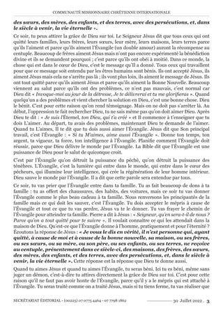 COMMUNAUTÉ MISSIONNAIRE CHRÉTIENNE INTERNATIONALE
SECRÉTARIAT ÉDITORIAL - (00225) 07 0775 4464 - 07 7798 1862 30 Juillet 2022 . 3
des sœurs, des mères, des enfants, et des terres, avec des persécutions, et, dans
le siècle à venir, la vie éternelle ».
Ce soir, tu peux attirer la grâce de Dieu sur toi. Le Seigneur Jésus dit que tous ceux qui ont
quitté leurs familles, leurs frères, leurs sœurs, leur mère, leurs maisons, leurs terres parce
qu’ils l’aiment et parce qu’ils aiment l’Évangile (un double amour) auront la récompense au
centuple. Beaucoup de frères aiment Jésus mais n’ont pas encore expérimenté la bénédiction
divine et ils se demandent pourquoi ; c’est parce qu’ils ont obéi à moitié. Dans ce monde, la
chose qui est dans le cœur de Dieu, c’est le message qu’Il a donné. Tous ceux qui travaillent
pour que ce message soit entendu par les êtres humains sont bénis. Ils ont accepté Jésus, ils
aiment Jésus mais cela ne s’arrête pas là ; ils vont plus loin, ils aiment le message de Jésus. Ils
ont tout quitté parce qu’ils aiment Jésus et parce qu’ils aiment la Bonne Nouvelle. Beaucoup
viennent au salut parce qu’ils ont des problèmes, ce n’est pas mauvais, c’est normal car
Dieu dit « Invoque-moi au jour de la détresse, Je te délivrerai et tu me glorifieras ». Quand
quelqu’un a des problèmes et vient chercher la solution en Dieu, c’est une bonne chose. Dieu
le bénit. C’est pour cette raison qu’on rend témoignage. Mais on ne doit pas s’arrêter là. Au
début, l’oppression te fait rechercher Dieu, tu ne sais même pas qu’on doit aimer Dieu. Après
Dieu te dit : « Je suis l’Éternel, ton Dieu, qui t’a créé » et Il commence à t’enseigner que tu
dois L’aimer. Au départ, tu avais des problèmes, maintenant Dieu te demande de l’aimer.
Quand tu L’aimes, Il te dit que tu dois aussi aimer l’Évangile. Jésus dit que Son principal
travail, c’est l’Évangile : « Si tu M’aimes, aime aussi l’Évangile ». Donne ton temps, ton
argent, ta vigueur, ta force, ton intelligence à l’Évangile. Planifie comment l’Évangile doit
réussir, parce que Dieu délivre le monde par l’Évangile. La Bible dit que l’Évangile est une
puissance de Dieu pour le salut de quiconque croit.
C’est par l’Évangile qu’on détruit la puissance du péché, qu’on détruit la puissance des
ténèbres. L’Évangile, c’est la lumière qui entre dans le monde, qui entre dans le cœur des
pécheurs, qui illumine leur intelligence, qui crée la régénération de leur homme intérieur.
Dieu sauve le monde par l’Évangile. Il a dit que cette parole sera entendue par tous.
Ce soir, tu vas prier que l’Évangile entre dans ta famille. Tu as fait beaucoup de dons à ta
famille : tu as offert des chaussures, des habits, des voitures, mais ce soir tu vas donner
l’Évangile comme le plus beau cadeau à ta famille. Nous renversons les principautés de la
famille mais ce qui doit les sauver, c’est l’Évangile. Tu dois accepter le mépris à cause de
l’Évangile et tout ce que tu vas perdre, Jésus va te le donner. Tu vas frayer le chemin de
l’Évangile pour atteindre ta famille. Pierre a dit à Jésus : « Seigneur, qu’en sera-t-il de nous ?
Parce qu’on a tout quitté pour te suivre ». Il voulait connaître ce qui les attendait dans la
maison de Dieu. Qu’est-ce que l’Évangile donne à l’homme, pratiquement et pour l’éternité ?
Écoutons la réponse de Jésus : « Je vous le dis en vérité, il n’est personne qui, ayant
quitté, à cause de moi et à cause de la bonne nouvelle, sa maison, ou ses frères,
ou ses sœurs, ou sa mère, ou son père, ou ses enfants, ou ses terres, ne reçoive
au centuple, présentement dans ce siècle-ci, des maisons, des frères, des sœurs,
des mères, des enfants, et des terres, avec des persécutions, et, dans le siècle à
venir, la vie éternelle ». Cette réponse est la réponse que Dieu te donne aussi.
Quand tu aimes Jésus et quand tu aimes l’Évangile, tu seras béni. Ici tu es béni, même sans
juger un démon, c’est-à-dire tu attires directement la grâce de Dieu sur toi. C’est pour cette
raison qu’il ne faut pas avoir honte de l’Évangile, parce qu’il y a le mépris qui est attaché à
l’Évangile. Tu seras traité comme on a traité Jésus, mais si tu tiens ferme, tu vas réaliser que
 