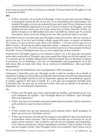 CROISADE POUR LE RENVERSEMENT DES PRINCIPAUTÉS PERSONNELLES ET FAMILIALES
SECRÉTARIAT ÉDITORIAL - (00225) 07 0775 4464 - 07 7798 1862 30 Juillet 2022 . 4
tout ce que tu as perdu, Dieu te le donne au centuple. N’aie pas honte de l’Évangile car c’est
la puissance de Dieu.
Dis :
y Ô Père, j’ai perdu, j’ai eu honte de l’Évangile. J’avais eu peur parce que les collègues
se moquaient souvent de moi. Je suis fou. Tu as tout préparé pour mon bonheur. J’ai
méprisé l’Évangile et je me suis contenté de mon salut, mais Tu me révèles que la plus
grande bénédiction appartient à ceux qui T’aiment et aiment Ton Évangile ; ceux qui
quittent tout par amour pour Toi et par amour pour la Bonne Nouvelle. Ô Père, j’ai
perdu le temps en me débrouillant tout seul. J’ai oublié les sentiers que Tu as tracés
sans épines, mais je m’en suis éloigné pour rien. Père, pardonne-moi, je veux agir.
Dis à Dieu ce que tu veux faire pour que l’Évangile avance à ton niveau. Dieu ne veut pas ce
que tu n’as pas. Il est écrit que la bonne volonté, quand elle existe, se mesure en fonction
de ce qu’on a et non ce qu’on n’a pas. Dieu a dit à Gédéon : « Va avec la force que tu as et
délivre Israël ». Ne fais pas les prières hypocrites disant : « Seigneur, si tu me bénis, je vais
penser à Ton Évangile». C’est de la ruse. Va avec la force que tu as et fais prospérer la Bonne
Nouvelle ! Va avec l’intelligence que tu as, va avec l’argent qui est dans ta poche !
Consacre-toi à l’Évangile comme tu t’es consacré à Christ. Il y a des gens qui vont guérir
après cette consécration à l’Évangile, parce que quand Dieu dirige vers toi Ses regards, c’est
à ce moment que les maladies disparaissent. Quand Il regarde dans ta direction, le démon
se prosterne. La vie chrétienne a des lois, les bénédictions sont programmées. Si tu fais
telle chose, Dieu te donne telle chose. On ne vend pas les bénédictions ; elles sont toutes
programmées.
On ne vend pas les bénédictions, tout est programmé ! (Prie en langues).
Commence à intercéder pour que l’Évangile touche à salut les membres de ta famille et
transformelevillageaveclesmembresdetafamille.Queleshainesetlesdivisonsdisparaissent
! Parce que L’Évangile renverse le mur de séparation, apporte des réconciliations, apporte
le pardon, apporte la fête dans la famille. Il y a des gens qui mangeront ensemble pour
la première fois, des gens qui se serreront la main. Cela sera un miracle et la jalousie va
disparaître. Les envoûtements disparaîtront.
Dis :
y Ô Père, que l’Évangile nous visite, qu’il pénètre les familles, qu’il bouleverse les vies,
qu’il transforme les familles ! Que l’Évangile délivre de l’idolâtrie ! Que l’Évangile
délivre de l’ignorance !
y Ô Père, fais entrer tes disciples en grand nombre dans les familles ! Qu’ils viennent et
qu’ils prêchent, et que les cœurs s’ouvrent !
y Dis :
y Ô Père, fortifie ceux qui sont persécutés, qu’ils tiennent ferme ! Qu’ils protègent Ta
gloire qui est sur eux ! (Continue à prier) !
y Ô Père, que la lumière soit telle que les ivrognes seront délivrés ! Que ceux qui boivent
le koutoukou soient convertis ! Que la lumière soit telle que les buveurs de vin de
palme seront convertis ! Que la lumière soit telle que les maladies vont disparaître,
et les infirmes marcheront ! Que les paralytiques marchent ! Que la lumière soit telle
que les aveugles verront ! Que l’Évangile vienne avec la lumière ! Qu’il vienne avec la
 