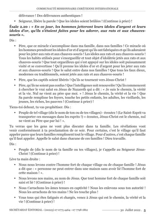 COMMUNAUTÉ MISSIONNAIRE CHRÉTIENNE INTERNATIONALE
SECRÉTARIAT ÉDITORIAL - (00225) 07 0775 4464 - 07 7798 1862 30 Juillet 2022 . 5
délivrance ! Des délivrances authentiques !
y Seigneur, libère la parole ! Que les idoles soient brûlées ! (Continue à prier) !
Ésaïe 2.20 : « En ce jour, les hommes jetteront leurs idoles d’argent et leurs
idoles d’or, qu’ils s’étaient faites pour les adorer, aux rats et aux chauves-
souris ».
Dis :
y Père, que ce miracle s’accomplisse dans ma famille, dans nos familles ! Ce miracle où
les hommes prendront les idoles d’or et d’argent qu’ils ont fabriquées et qu’ils adoraient
pour les jeter aux rats et aux chauves-souris ! Les idoles aux rats et aux chauves-souris !
Tous les habits utilisés pour s’enorgueillir et tout objet d’idolâtrie jetés aux rats et aux
chauves-souris ! Que tout orgueilleux qui s’est appuyé sur les idoles soit puissamment
visité et se convertisse ! Qu’il prenne les idoles d’or et d’argent pour les jeter aux rats
et aux chauves-souris ! Que le salut entre dans nos familles ! Que tous les faux dieux,
modernes ou traditionnels, soient jetés aux rats et aux chauves-souris !
y Père, que les captifs soient libérés ! Qu’ils se tournent vers Jésus-Christ !
y Père, qu’ils ne soient pas confus ! Que l’intelligence soit renouvelée ! Qu’ils commencent
à chercher le vrai salut en Jésus de Nazareth qui a dit : « Je suis le chemin, la vérité
et la vie. Nul ne vient au père que moi. » ! Jésus le chemin, la vérité et la vie ! Que
Sa parole remplisse les foyers, touche les petits enfants, les adultes, les vieillards, les
jeunes, les riches, les pauvres ! (Continue à prier) !
Tiens-toi debout, tu vas prophétiser. Dis :
y Peuple de tel village (dis le nom de ton ou de tes villages) - écoutez ! (Le Saint-Esprit va
transporter ces messages dans les esprits !) « écoutez, Jésus-Christ est le chemin, nul
ne vient au Père que par lui ! ».
Tu verras que les gens ne vont plus discuter dans ta famille. Les révélations vont
venir conformément à ta proclamation de ce soir. Pour certains, c’est le village qu’il faut
appeler parce que leurs familles remplissent tout le village. Pour d’autres, c’est chaque famille
qu’il faut appeler. Appelle le salut dans chacune de ces familles ! Dieu travaille.
Dis :
y Peuple de (dis le nom de ta famille ou tes villages), je t’appelle au Seigneur Jésus-
Christ ! (Continue à prier) !
Lève ta main droite :
y Nous nous levons contre l’homme fort de chaque village ou de chaque famille ! Jésus
a dit que : « personne ne peut entrer dans une maison sans avoir lié l’homme fort de
cette maison ! ».
y Nous levons nos mains, au nom de Jésus. Que tout homme fort de chaque famille soit
saisi et lié ! (Continue à prier) !
y Nous t’arrachons les âmes tenues en captivité ! Nous les enlevons sous ton autorité !
Nous les arrachons de tes mains ! Ne les touche plus !
y Vous tous qui êtes fatigués et chargés, venez à Jésus qui est le chemin, la vérité et la
vie ! (Continue à prier) !
 