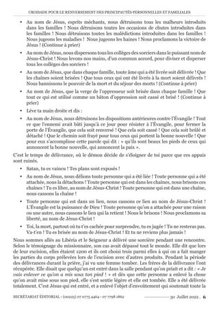 CROISADE POUR LE RENVERSEMENT DES PRINCIPAUTÉS PERSONNELLES ET FAMILIALES
SECRÉTARIAT ÉDITORIAL - (00225) 07 0775 4464 - 07 7798 1862 30 Juillet 2022 . 6
y Au nom de Jésus, esprits méchants, nous détruisons tous les malheurs introduits
dans les familles ! Nous détruisons toutes les occasions de chutes introduites dans
les familles ! Nous détruisons toutes les malédictions introduites dans les familles !
Nous jugeons les maladies ! Nous jugeons les haines ! Nous proclamons la victoire de
Jésus ! (Continue à prier)
y Au nom de Jésus, nous dispersons tous les collèges des sorciers dans le puissant nom de
Jésus-Christ ! Nous levons nos mains, d’un commun accord, pour diviser et disperser
tous les collèges des sorciers !
y Au nom de Jésus, que dans chaque famille, toute âme qui a été livrée soit délivrée ! Que
les chaînes soient brisées ! Que tous ceux qui ont été livrés à la mort soient délivrés !
Nous bannissons le pouvoir de la mort et du séjour des morts ! (Continue à prier)
y Au nom de Jésus, que la verge de l’oppresseur soit brisée dans chaque famille ! Que
tout ce qui est utilisé comme un bâton d’oppression soit cassé et brisé ! (Continue à
prier)
y Lève ta main droite et dis :
y Au nom de Jésus, nous détruisons les dispositions antérieures contre l’Évangile ! Tout
ce que l’ennemi avait bâti jusqu’à ce jour pour résister à l’Évangile, pour fermer la
porte de l’Évangile, que cela soit renversé ! Que cela soit cassé ! Que cela soit brûlé et
détaché ! Que le chemin soit frayé pour tous ceux qui portent la bonne nouvelle ! Que
pour eux s’accomplisse cette parole qui dit : « qu’ils sont beaux les pieds de ceux qui
annoncent la bonne nouvelle, qui annoncent la paix ».
C’est le temps de délivrance, où le démon décide de s’éloigner de toi parce que ces appuis
sont ruinés.
y Satan, tu es vaincu ! Tes plans sont exposés !
y Au nom de Jésus, nous délions toute personne qui a été liée ! Toute personne qui a été
attachée, nous la détachons ! Toute personne qui est dans les chaînes, nous brisons ces
chaînes ! Tu es libre, au nom de Jésus-Christ ! Toute personne qui est dans une chaîne,
nous cassons la chaîne !
y Toute personne qui est dans un lien, nous cassons ce lien au nom de Jésus-Christ !
L’Évangile est la puissance de Dieu ! Toute personne qu’on a attachée pour une raison
ou une autre, nous cassons le lien qui la retient ! Nous le brisons ! Nous proclamons sa
liberté, au nom de Jésus-Christ !
y Toi, la mort, partout où tu t’es cachée pour surprendre, tu es jugée ! Tu ne resteras pas.
Va-t’en ! Tu es brisée au nom de Jésus-Christ ! Et tu ne reviens plus jamais !
Nous sommes allés au Libéria et le Seigneur a délivré une sorcière pendant une rencontre.
Selon le témoignage du missionnaire, son cas avait dépassé tout le monde. Elle dit que lors
de leur excision, elles étaient 1200 et ils ont choisi trois parmi elles à qui on a fait manger
les parties du corps prélevées lors de l’excision avec d’autres produits. Pendant la période
des délivrances durant la prière, j’ai vu une femme tomber. Les frères de la délivrance l’ont
récupérée. Elle disait que quelqu’un est entré dans la salle pendant qu’on priait et a dit : « Je
vais enlever ce qu’on a mis sous ton pied ! » et dès que cette personne a enlevé la chose
qu’on avait mise sous son pied, elle s’est sentie légère et elle est tombée. Elle a été délivrée
totalement. C’est Jésus qui est entré, et a enlevé l’objet d’envoûtement qui soutenait toute la
 