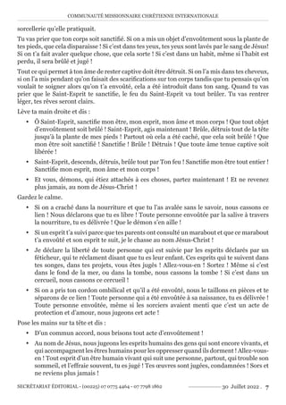 COMMUNAUTÉ MISSIONNAIRE CHRÉTIENNE INTERNATIONALE
SECRÉTARIAT ÉDITORIAL - (00225) 07 0775 4464 - 07 7798 1862 30 Juillet 2022 . 7
sorcellerie qu’elle pratiquait.
Tu vas prier que ton corps soit sanctifié. Si on a mis un objet d’envoûtement sous la plante de
tes pieds, que cela disparaisse ! Si c’est dans tes yeux, tes yeux sont lavés par le sang de Jésus!
Si on t’a fait avaler quelque chose, que cela sorte ! Si c’est dans un habit, même si l’habit est
perdu, il sera brûlé et jugé !
Tout ce qui permet à ton âme de rester captive doit être détruit. Si on l’a mis dans tes cheveux,
si on l’a mis pendant qu’on faisait des scarifications sur ton corps tandis que tu pensais qu’on
voulait te soigner alors qu’on t’a envoûté, cela a été introduit dans ton sang. Quand tu vas
prier que le Saint-Esprit te sanctifie, le feu du Saint-Esprit va tout brûler. Tu vas rentrer
léger, tes rêves seront clairs.
Lève ta main droite et dis :
y Ô Saint-Esprit, sanctifie mon être, mon esprit, mon âme et mon corps ! Que tout objet
d’envoûtement soit brûlé ! Saint-Esprit, agis maintenant ! Brûle, détruis tout de la tête
jusqu’à la plante de mes pieds ! Partout où cela a été caché, que cela soit brûlé ! Que
mon être soit sanctifié ! Sanctifie ! Brûle ! Détruis ! Que toute âme tenue captive soit
libérée !
y Saint-Esprit, descends, détruis, brûle tout par Ton feu ! Sanctifie mon être tout entier !
Sanctifie mon esprit, mon âme et mon corps !
y Et vous, démons, qui étiez attachés à ces choses, partez maintenant ! Et ne revenez
plus jamais, au nom de Jésus-Christ !
Gardez le calme.
y Si on a craché dans la nourriture et que tu l’as avalée sans le savoir, nous cassons ce
lien ! Nous déclarons que tu es libre ! Toute personne envoûtée par la salive à travers
la nourriture, tu es délivrée ! Que le démon s’en aille !
y Si un esprit t’a suivi parce que tes parents ont consulté un marabout et que ce marabout
t’a envoûté et son esprit te suit, je le chasse au nom Jésus-Christ !
y Je déclare la liberté de toute personne qui est suivie par les esprits déclarés par un
féticheur, qui te réclament disant que tu es leur enfant. Ces esprits qui te suivent dans
tes songes, dans tes projets, vous êtes jugés ! Allez-vous-en ! Sortez ! Même si c’est
dans le fond de la mer, ou dans la tombe, nous cassons la tombe ! Si c’est dans un
cercueil, nous cassons ce cercueil !
y Si on a pris ton cordon ombilical et qu’il a été envoûté, nous le taillons en pièces et te
séparons de ce lien ! Toute personne qui a été envoûtée à sa naissance, tu es délivrée !
Toute personne envoûtée, même si les sorciers avaient menti que c’est un acte de
protection et d’amour, nous jugeons cet acte !
Pose les mains sur ta tête et dis :
y D’un commun accord, nous brisons tout acte d’envoûtement !
y Au nom de Jésus, nous jugeons les esprits humains des gens qui sont encore vivants, et
qui accompagnent les êtres humains pour les oppresser quand ils dorment ! Allez-vous-
en ! Tout esprit d’un être humain vivant qui suit une personne, partout, qui trouble son
sommeil, et l’effraie souvent, tu es jugé ! Tes œuvres sont jugées, condamnées ! Sors et
ne reviens plus jamais !
 