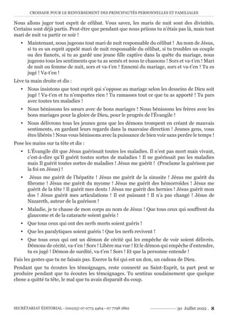CROISADE POUR LE RENVERSEMENT DES PRINCIPAUTÉS PERSONNELLES ET FAMILIALES
SECRÉTARIAT ÉDITORIAL - (00225) 07 0775 4464 - 07 7798 1862 30 Juillet 2022 . 8
Nous allons juger tout esprit de célibat. Vous savez, les maris de nuit sont des divinités.
Certains sont déjà partis. Peut-être que pendant que nous priions tu n’étais pas là, mais tout
mari de nuit va partir ce soir !
y Maintenant, nous jugeons tout mari de nuit responsable du célibat ! Au nom de Jésus,
si tu es un esprit appelé mari de nuit responsable du célibat, si tu troubles un couple
ou des fiancés, si tu as gardé une jeune fille captive dans la quête du mariage, nous
jugeons tous les sentiments que tu as semés et nous te chassons ! Sors et va-t’en ! Mari
de nuit ou femme de nuit, sors et va-t’en ! Ennemi du mariage, sors et va-t’en ! Tu es
jugé ! Va-t’en !
Lève ta main droite et dis :
y Nous insistons que tout esprit qui s’oppose au mariage selon les desseins de Dieu soit
jugé ! Va-t’en et tu n’emportes rien ! Tu ramasses tout ce que tu as apporté ! Tu pars
avec toutes tes maladies !
y Nous bénissons les sœurs avec de bons mariages ! Nous bénissons les frères avec les
bons mariages pour la gloire de Dieu, pour le progrès de l’Évangile !
y Nous délivrons tous les jeunes gens que les démons trompent en créant de mauvais
sentiments, en gardant leurs regards dans la mauvaise direction ! Jeunes gens, vous
êtes libérés ! Nous vous bénissons avec la puissance de bien voir sans perdre le temps !
Pose les mains sur ta tête et dis :
y L’Évangile dit que Jésus guérissait toutes les maladies. Il n’est pas mort mais vivant,
c’est-à-dire qu’Il guérit toutes sortes de maladies ! Il ne guérissait pas les maladies
mais Il guérit toutes sortes de maladies ! Jésus me guérit ! (Proclame la guérison par
la foi en Jésus) !
y Jésus me guérit de l’hépatite ! Jésus me guérit de la sinusite ! Jésus me guérit du
fibrome ! Jésus me guérit du myome ! Jésus me guérit des hémorroïdes ! Jésus me
guérit de la tête ! Il guérit mes dents ! Jésus me guérit des hernies ! Jésus guérit mon
dos ! Jésus guérit mes articulations ! Il est puissant ! Il n’a pas changé ! Jésus de
Nazareth, auteur de la guérison !
y Maladie, je te chasse de mon corps au nom de Jésus ! Que tous ceux qui souffrent du
glaucome et de la cataracte soient guéris !
y Que tous ceux qui ont des nerfs morts soient guéris !
y Que les paralytiques soient guéris ! Que les nerfs revivent !
y Que tous ceux qui ont un démon de cécité qui les empêche de voir soient délivrés.
Démons de cécité, va-t’en ! Sors ! Libère ma vue ! Et le démon qui empêche d’entendre,
tu es jugé ! Démon de surdité, va-t’en ! Sors ! Et que la personne entende !
Fais les gestes que tu ne faisais pas. Exerce la foi qui est un don, un cadeau de Dieu.
Pendant que tu écoutes les témoignages, reste connecté au Saint-Esprit, ta part peut se
produire pendant que tu écoutes les témoignages. Tu sentiras soudainement que quelque
chose a quitté ta tête, le mal que tu avais disparaît du coup.
 