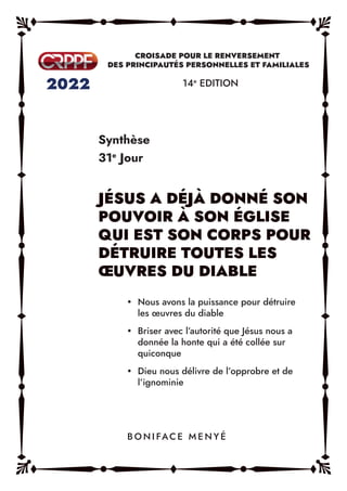 Synthèse
31e
Jour
14e
EDITION
y Nous avons la puissance pour détruire
les œuvres du diable
y Briser avec l’autorité que Jésus nous a
donnée la honte qui a été collée sur
quiconque
y Dieu nous délivre de l’opprobre et de
l’ignominie
B O N I FAC E M E N Y É
 