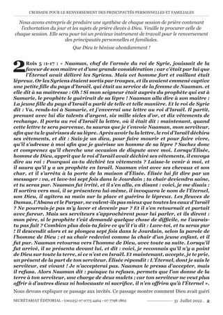 CROISADE POUR LE RENVERSEMENT DES PRINCIPAUTÉS PERSONNELLES ET FAMILIALES
SECRÉTARIAT ÉDITORIAL - (00225) 07 0775 4464 - 07 7798 1862 31 Juillet 2022 . 2
Nous avons entrepris de produire une synthèse de chaque session de prière contenant
l’exhortation du jour et les sujets de prière élevés à Dieu. Veuille te procurer celle de
chaque session. Elle sera pour toi un précieux instrument de travail pour le renversement
des principautés personnelles et familiales.
Que Dieu te bénisse abondamment !
2Rois 5 :1-17 : « Naaman, chef de l’armée du roi de Syrie, jouissait de la
faveur de son maître et d’une grande considération ; car c’était par lui que
l’Éternel avait délivré les Syriens. Mais cet homme fort et vaillant était
lépreux. Or les Syriens étaient sortis par troupes, et ils avaient emmené captive
une petite fille du pays d’Israël, qui était au service de la femme de Naaman. et
elle dit à sa maîtresse : Oh ! Si mon seigneur était auprès du prophète qui est à
Samarie, le prophète le guérirait de sa lèpre ! Naaman alla dire à son maître :
La jeune fille du pays d’Israël a parlé de telle et telle manière. Et le roi de Syrie
dit : Va, rends-toi à Samarie, et j’enverrai une lettre au roi d’Israël. Il partit,
prenant avec lui dix talents d’argent, six mille sicles d’or, et dix vêtements de
rechange. Il porta au roi d’Israël la lettre, où il était dit : maintenant, quand
cette lettre te sera parvenue, tu sauras que je t’envoie Naaman, mon serviteur,
afin que tu le guérisses de sa lèpre. Après avoir lu la lettre, le roi d’Israël déchira
ses vêtements, et dit : Suis-je un dieu, pour faire mourir et pour faire vivre,
qu’il s’adresse à moi afin que je guérisse un homme de sa lèpre ? Sachez donc
et comprenez qu’il cherche une occasion de dispute avec moi. Lorsqu’Élisée,
homme de Dieu, apprit que le roi d’Israël avait déchiré ses vêtements, il envoya
dire au roi : Pourquoi as-tu déchiré tes vêtements ? Laisse-le venir à moi, et
il saura qu’il y a un prophète en Israël. Naaman vint avec ses chevaux et son
char, et il s’arrêta à la porte de la maison d’Élisée. Élisée lui fit dire par un
messager : va, et lave-toi sept fois dans le Jourdain ; ta chair deviendra saine,
et tu seras pur. Naaman fut irrité, et il s’en alla, en disant : voici, je me disais :
Il sortira vers moi, il se présentera lui-même, il invoquera le nom de l’Éternel,
son Dieu, il agitera sa main sur la place et guérira le lépreux. Les fleuves de
Damas, l’Abana et le Parpar, ne valent-ils pas mieux que toutes les eaux d’Israël
? Ne pourrais-je pas m’y laver et devenir pur ? Et il s’en retournait et partait
avec fureur. Mais ses serviteurs s’approchèrent pour lui parler, et ils dirent :
mon père, si le prophète t’eût demandé quelque chose de difficile, ne l’aurais-
tu pas fait ? Combien plus dois-tu faire ce qu’il t’a dit : Lave-toi, et tu seras pur
! Il descendit alors et se plongea sept fois dans le Jourdain, selon la parole de
l’homme de Dieu ; et sa chair redevint comme la chair d’un jeune enfant, et il
fut pur. Naaman retourna vers l’homme de Dieu, avec toute sa suite. Lorsqu’il
fut arrivé, il se présenta devant lui, et dit : voici, je reconnais qu’il n’y a point
de Dieu sur toute la terre, si ce n’est en Israël. Et maintenant, accepte, je te prie,
un présent de la part de ton serviteur. Élisée répondit : L’Éternel, dont je suis le
serviteur, est vivant ! Je n’accepterai pas. Naaman le pressa d’accepter, mais
il refusa. Alors Naaman dit : puisque tu refuses, permets que l’on donne de la
terre à ton serviteur, une charge de deux mulets ; car ton serviteur ne veut plus
offrir à d’autres dieux ni holocauste ni sacrifice, il n’en offrira qu’à l’Éternel ».
Nous devons expliquer ce passage aux invités. Ce passage montre comment Dieu avait guéri
 