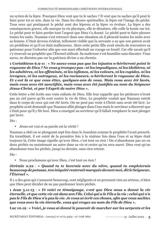 COMMUNAUTÉ MISSIONNAIRE CHRÉTIENNE INTERNATIONALE
SECRÉTARIAT ÉDITORIAL - (00225) 07 0775 4464 - 07 7798 1862 31 Juillet 2022 . 3
un syrien de la lèpre. Pourquoi Dieu veut que tu le saches ? Il veut que tu saches qu’il peut le
faire pour toi ce soir, dans ta vie. Dans les choses spirituelles, la lèpre est l’image du péché.
Tous ceux qui pratiquent le péché sont des lépreux et la lèpre va évoluer. La lèpre a des
conséquences graves, elle marque ta vie physique, elle te dénature, elle colle la honte sur toi.
Le péché peut te faire perdre tout l’argent que Dieu t’a donné. Le péché peut te faire pleurer
toutes les nuits. Naaman s’est retrouvé dans une situation où il pleurait toutes les nuits avec
sa femme. C’était devenu évident, tellement visible que la servante a su que son patron avait
un problème et qu’il en était malheureux. Alors cette petite fille avait résolu de rencontrer sa
patronne pour l’exhorter afin que son mari effectuât un voyage en Israël. Car elle savait qu’il
s’y trouvait un prophète que l’Éternel utilisait. Sa maîtresse s’est humiliée sans discuter. Vous
savez, ne discutez pas car la guérison divine a un chemin.
1 Corinthiens 6.9-11 : « Ne savez-vous pas que les injustes n›hériteront point le
royaume de Dieu ? Ne vous y trompez pas : ni les impudiques, ni les idolâtres, ni
les adultères, ni les efféminés, ni les infâmes, ni les voleurs, ni les cupides, ni les
ivrognes, ni les outrageux, ni les ravisseurs, n›hériteront le royaume de Dieu.
Et c›est là ce que vous étiez, quelques-uns de vous. Mais vous avez été lavés,
mais vous avez été sanctifiés, mais vous avez été justifiés au nom du Seigneur
Jésus-Christ, et par l›Esprit de notre Dieu ».
Cette lettre a été écrite aux vrais enfants de Dieu. Elle leur rappelle que les pécheurs n’iront
pas au ciel parce qu’ils sont contre la vie de Dieu. Le prophète voulait que Naaman entrât
dans le corps de ceux qui ont été lavés. On ne peut pas venir à Christ sans avoir été lavé. Le
prophète avait demandé que Naaman allât plonger dans l’eau mais le serviteur a discerné que
c’était pour qu’il y fût lavé. Dieu a enseigné au serviteur qu’il fallait remplacer le mot plonger
par laver.
Dis :
y Jésus est vrai et sa parole est la vérité !
Naaman a obéi en se plongeant sept fois dans le Jourdain comme le prophète l’avait prescrit.
En tremblant, il est entré de la première fois à la sixième fois dans l’eau et sa lèpre était
toujours là. Cette image signifie qu’avec Dieu, c’est tout ou rien ! On n’abandonne pas un ou
deux péchés en maintenant un autre dans sa vie et croire qu’on sera sauvé. Dieu veut qu’on
abandonne tous les péchés, jusqu’au dernier, sans rien retenir.
Dis :
y Nous proclamons qu’avec Dieu, c’est tout ou rien !
Jérémie 2.22 : « Quand tu te laverais avec du nitre, quand tu emploierais
beaucoupdepotasse,toniniquitéresteraitmarquéedevantmoi,ditleSeigneur,
l’Éternel ».
Il y a des gens qui s’amusent beaucoup, sont négligents et ne prennent rien au sérieux, si bien
que Dieu peut décider de ne pas pardonner leurs péchés.
1 Jean 5.11-13 : « Et voici ce témoignage, c›est que Dieu nous a donné la vie
éternelle, et que cette vie est dans son Fils. Celui qui a le Fils a la vie ; celui qui n’a
pas le Fils de Dieu n’a pas la vie. Je vous ai écrit ces choses, afin que vous sachiez
que vous avez la vie éternelle, vous qui croyez au nom du Fils de Dieu ».
Luc 10.19 : « Voici, je vous ai donné le pouvoir de marcher sur les serpents et les
 