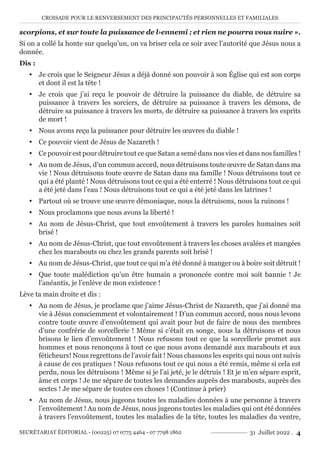 CROISADE POUR LE RENVERSEMENT DES PRINCIPAUTÉS PERSONNELLES ET FAMILIALES
SECRÉTARIAT ÉDITORIAL - (00225) 07 0775 4464 - 07 7798 1862 31 Juillet 2022 . 4
scorpions, et sur toute la puissance de l›ennemi ; et rien ne pourra vous nuire ».
Si on a collé la honte sur quelqu’un, on va briser cela ce soir avec l’autorité que Jésus nous a
donnée.
Dis :
y Je crois que le Seigneur Jésus a déjà donné son pouvoir à son Église qui est son corps
et dont il est la tête !
y Je crois que j’ai reçu le pouvoir de détruire la puissance du diable, de détruire sa
puissance à travers les sorciers, de détruire sa puissance à travers les démons, de
détruire sa puissance à travers les morts, de détruire sa puissance à travers les esprits
de mort !
y Nous avons reçu la puissance pour détruire les œuvres du diable !
y Ce pouvoir vient de Jésus de Nazareth !
y Ce pouvoir est pour détruire tout ce que Satan a semé dans nos vies et dans nos familles !
y Au nom de Jésus, d’un commun accord, nous détruisons toute œuvre de Satan dans ma
vie ! Nous détruisons toute œuvre de Satan dans ma famille ! Nous détruisons tout ce
qui a été planté ! Nous détruisons tout ce qui a été enterré ! Nous détruisons tout ce qui
a été jeté dans l’eau ! Nous détruisons tout ce qui a été jeté dans les latrines !
y Partout où se trouve une œuvre démoniaque, nous la détruisons, nous la ruinons !
y Nous proclamons que nous avons la liberté !
y Au nom de Jésus-Christ, que tout envoûtement à travers les paroles humaines soit
brisé !
y Au nom de Jésus-Christ, que tout envoûtement à travers les choses avalées et mangées
chez les marabouts ou chez les grands parents soit brisé !
y Au nom de Jésus-Christ, que tout ce qui m’a été donné à manger ou à boire soit détruit !
y Que toute malédiction qu’un être humain a prononcée contre moi soit bannie ! Je
l’anéantis, je l’enlève de mon existence !
Lève ta main droite et dis :
y Au nom de Jésus, je proclame que j’aime Jésus-Christ de Nazareth, que j’ai donné ma
vie à Jésus consciemment et volontairement ! D’un commun accord, nous nous levons
contre toute œuvre d’envoûtement qui avait pour but de faire de nous des membres
d’une confrérie de sorcellerie ! Même si c’était en songe, nous la détruisons et nous
brisons le lien d’envoûtement ! Nous refusons tout ce que la sorcellerie promet aux
hommes et nous renonçons à tout ce que nous avons demandé aux marabouts et aux
féticheurs! Nous regrettons de l’avoir fait ! Nous chassons les esprits qui nous ont suivis
à cause de ces pratiques ! Nous refusons tout ce qui nous a été remis, même si cela est
perdu, nous les détruisons ! Même si je l’ai jeté, je le détruis ! Et je m’en sépare esprit,
âme et corps ! Je me sépare de toutes les demandes auprès des marabouts, auprès des
sectes ! Je me sépare de toutes ces choses ! (Continue à prier)
y Au nom de Jésus, nous jugeons toutes les maladies données à une personne à travers
l’envoûtement ! Au nom de Jésus, nous jugeons toutes les maladies qui ont été données
à travers l’envoûtement, toutes les maladies de la tête, toutes les maladies du ventre,
 
