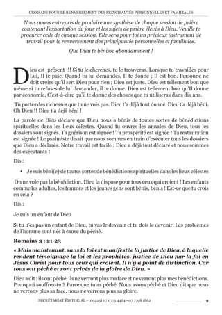 CROISADE POUR LE RENVERSEMENT DES PRINCIPAUTÉS PERSONNELLES ET FAMILIALES
SECRÉTARIAT ÉDITORIAL - (00225) 07 0775 4464 - 07 7798 1862 2
Nous avons entrepris de produire une synthèse de chaque session de prière
contenant l’exhortation du jour et les sujets de prière élevés à Dieu. Veuille te
procurer celle de chaque session. Elle sera pour toi un précieux instrument de
travail pour le renversement des principautés personnelles et familiales.
Que Dieu te bénisse abondamment !
D
ieu est présent !!! Si tu le cherches, tu le trouveras. Lorsque tu travailles pour
Lui, Il te paie. Quand tu lui demandes, Il te donne ; Il est bon. Personne ne
doit croire qu’il sert Dieu pour rien ; Dieu est juste. Dieu est tellement bon que
même si tu refuses de lui demander, il te donne. Dieu est tellement bon qu’Il donne
par économie, C’est-à-dire qu’il te donne des choses que tu utiliseras dans dix ans.
Tu portes des richesses que tu ne vois pas. Dieu t’a déjà tout donné. Dieu t’a déjà béni.
Oh Dieu !! Dieu t’a déjà béni !
La parole de Dieu déclare que Dieu nous a bénis de toutes sortes de bénédictions
spirituelles dans les lieux célestes. Quand tu ouvres les annales de Dieu, tous les
dossiers sont signés. Ta guérison est signée ! Ta prospérité est signée ! Ta restauration
est signée ! Le psalmiste disait que nous sommes en train d’exécuter tous les dossiers
que Dieu a déclarés. Notre travail est facile ; Dieu a déjà tout déclaré et nous sommes
des exécutants !
Dis :
y Je suis béni(e) de toutes sortes de bénédictions spirituelles dans les lieux célestes
On ne vole pas la bénédiction. Dieu la dispose pour tous ceux qui croient ! Les enfants
comme les adultes, les femmes et les jeunes gens sont bénis, bénis ! Est-ce que tu crois
en cela ?
Dis :
Je suis un enfant de Dieu
Si tu n’es pas un enfant de Dieu, tu vas le devenir et tu dois le devenir. Les problèmes
de l’homme sont nés à cause du péché.
Romains 3 : 21-23
« Mais maintenant, sans la loi est manifestée la justice de Dieu, à laquelle
rendent témoignage la loi et les prophètes, justice de Dieu par la foi en
Jésus Christ pour tous ceux qui croient. Il n’y a point de distinction. Car
tous ont péché et sont privés de la gloire de Dieu. »
Dieu a dit : ils ont péché, ils ne verront plus ma face et ne verront plus mes bénédictions.
Pourquoi souffres-tu ? Parce que tu as péché. Nous avons péché et Dieu dit que nous
ne verrons plus sa face, nous ne verrons plus sa gloire.
 