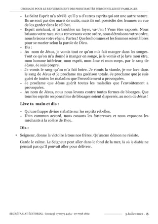 CROISADE POUR LE RENVERSEMENT DES PRINCIPAUTÉS PERSONNELLES ET FAMILIALES
SECRÉTARIAT ÉDITORIAL - (00225) 07 0775 4464 - 07 7798 1862 3 Juillet 2022 . 8
− Le Saint Esprit m’a révélé qu’il y a d’autres esprits qui ont une autre nature.
Ils ne sont pas des maris de nuits, mais ils ont possédés des femmes en vue
de les garder dans le célibat.
− Esprit méchant, si tu troubles un foyer, va-t’en ! Vous êtes exposés. Nous
brisons votre race, nous renversons votre ordre, nous détruisons votre ordre,
nous brisons votre règne. Partez ! Que les hommes et les femmes soient libres
pour se marier selon la parole de Dieu.
− Dis :
− Au nom de Jésus, je vomis tout ce qu’on m’a fait manger dans les songes.
Tout ce qu’on m’a donné à manger en songe, je le vomis et je lave mon être,
mon homme intérieur, mon esprit, mon âme et mon corps, par le sang de
Jésus. Je suis propre.
− Je vomis le sang qu’on m’a fait boire. Je vomis la viande, je me lave dans
le sang de Jésus et je proclame ma guérison totale. Je proclame que je suis
guéri de toutes les maladies que l’envoûtement a provoquées.
− Je proclame que Jésus guérit toutes les maladies que l’envoûtement a
provoquées.
− Au nom de Jésus, nous nous levons contre toutes formes de blocages. Que
tous les esprits responsables de blocages soient dispersés, au nom de Jésus !
Lève ta main et dis :
− Qu’une frappe divine s’abatte sur les esprits rebelles.
− D’un commun accord, nous cassons les forteresses et nous exposons les
méchants à la colère de Dieu.
Dis :
y Seigneur, donne la victoire à tous nos frères. Qu’aucun démon ne résiste.
Garde le calme. Le Seigneur peut aller dans le fond de la mer, là où le diable ne
pensait pas qu’Il pouvait aller pour délivrer.
 