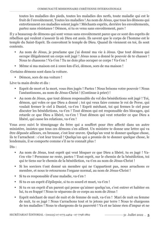 COMMUNAUTÉ MISSIONNAIRE CHRÉTIENNE INTERNATIONALE
SECRÉTARIAT ÉDITORIAL - (00225) 07 0775 4464 - 07 7798 1862 31 Juillet 2022 . 5
toutes les maladies des pieds, toutes les maladies des nerfs, toute maladie qui est le
fruit de l’envoûtement, Toutes les maladies ! Au nom de Jésus, que tous les démons qui
entretiennent ces maladies soient jugés ! Méchants esprits, derrière les envoûtements,
partez sans résistance ! Démon, si tu es venu sans envoûtement, pars !
Il y a beaucoup de démons qui sont venus sans envoûtement parce que ce sont des esprits de
rébellion qui veulent s’asseoir là où Dieu est assis. Ils savent que le corps de l’homme est le
temple du Saint-Esprit. Ils convoitent le temple de Dieu. Quand ils viennent en toi, ils sont
contents.
y Au nom de Jésus, je proclame que j’ai donné ma vie à Jésus. Que tout démon qui
occupe illégalement un corps soit jugé ! Jésus nous a donné le pouvoir de te chasser !
Nous te chassons ! Va-t’en ! Tu ne dois plus occuper ce corps ! Va-t’en !
y Même si ma maison est à 1000 km d’ici, démon, sors de ma maison !
Certains démons sont dans la voiture.
y Démon, sors de ma voiture !
Lève ta main droite et dis :
y Esprit de mort et la mort, vous êtes jugés ! Partez ! Nous brisons votre pouvoir ! Nous
l’anéantissons, au nom de Jésus-Christ ! (Continue à prier) !
y Au nom de Jésus, que tout démon responsable du vol des bénédictions soit jugé ! Toi,
démon, qui voles ce que Dieu a donné ; toi qui veux faire comme le roi de Perse, qui
voulait fermer le ciel à Daniel, va-t’en ! Esprit méchant, toi qui fermes le ciel pour
discuter les bénédictions, va-t’en ! Tout démon qui est responsable des blocages, qui
retarde ce que Dieu a libéré, va-t’en ! Tout démon qui veut retarder ce que Dieu a
libéré, qui casse les relations, va-t’en !
Vous avez suivi le témoignage du frère qui a souffert pour être affecté dans un autre
ministère, insistez que tous ces démons s’en aillent. Un ministre te donne une lettre qui va
être déposée ailleurs, en brousse, c’est leur œuvre. Quelqu’un veut te donner quelque chose,
ils te l’arrachent : c’est leur travail ! Quelqu’un qui a promis de te donner quelque chose, le
lendemain, il se comporte comme s’il ne te connaît plus !
Dis :
y Au nom de Jésus, tout esprit qui veut bloquer ce que Dieu a libéré, tu es jugé ! Va-
t’en vite ! Personne ne reste, partez ! Tout esprit, sur le chemin de la bénédiction, toi
qui te tiens sur le chemin de la bénédiction, va-t’en au nom de Jésus-Christ !
y Si les sorciers t’ont donné un membre qui ne t’appartient pas, nous arrachons ce
membre, et nous te retournons l’organe normal, au nom de Jésus-Christ !
y Si tu es responsable d’une maladie, va-t’en !
y Si tu es un esprit d’épilepsie, si tu es sourd et muet, va-t’en !
y Si tu es un esprit d’un parent qui pense qu’aimer quelqu’un, c’est entrer et habiter en
lui, tu es frappé ! Nous te séparons de ce corps au nom de Jésus !
y Esprit méchant de mari de nuit et de femme de nuit, va-t’en ! Mari de nuit ou femme
de nuit, tu es jugé ! Nous t’arrachons tout et te jetons par terre ! Nous te chargeons
de tes maladies ! Nous te chargeons de ta pauvreté ! Va et ne laisse rien d’impur et ne
 