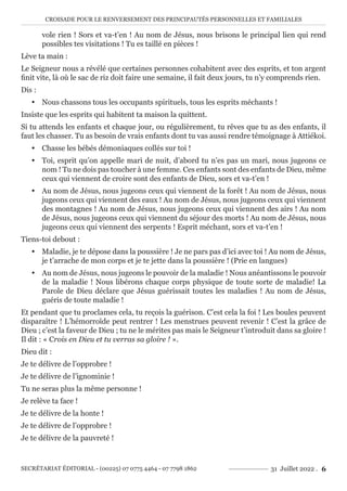 CROISADE POUR LE RENVERSEMENT DES PRINCIPAUTÉS PERSONNELLES ET FAMILIALES
SECRÉTARIAT ÉDITORIAL - (00225) 07 0775 4464 - 07 7798 1862 31 Juillet 2022 . 6
vole rien ! Sors et va-t’en ! Au nom de Jésus, nous brisons le principal lien qui rend
possibles tes visitations ! Tu es taillé en pièces !
Lève ta main :
Le Seigneur nous a révélé que certaines personnes cohabitent avec des esprits, et ton argent
finit vite, là où le sac de riz doit faire une semaine, il fait deux jours, tu n’y comprends rien.
Dis :
y Nous chassons tous les occupants spirituels, tous les esprits méchants !
Insiste que les esprits qui habitent ta maison la quittent.
Si tu attends les enfants et chaque jour, ou régulièrement, tu rêves que tu as des enfants, il
faut les chasser. Tu as besoin de vrais enfants dont tu vas aussi rendre témoignage à Attiékoi.
y Chasse les bébés démoniaques collés sur toi !
y Toi, esprit qu’on appelle mari de nuit, d’abord tu n’es pas un mari, nous jugeons ce
nom ! Tu ne dois pas toucher à une femme. Ces enfants sont des enfants de Dieu, même
ceux qui viennent de croire sont des enfants de Dieu, sors et va-t’en !
y Au nom de Jésus, nous jugeons ceux qui viennent de la forêt ! Au nom de Jésus, nous
jugeons ceux qui viennent des eaux ! Au nom de Jésus, nous jugeons ceux qui viennent
des montagnes ! Au nom de Jésus, nous jugeons ceux qui viennent des airs ! Au nom
de Jésus, nous jugeons ceux qui viennent du séjour des morts ! Au nom de Jésus, nous
jugeons ceux qui viennent des serpents ! Esprit méchant, sors et va-t’en !
Tiens-toi debout :
y Maladie, je te dépose dans la poussière ! Je ne pars pas d’ici avec toi ! Au nom de Jésus,
je t’arrache de mon corps et je te jette dans la poussière ! (Prie en langues)
y Au nom de Jésus, nous jugeons le pouvoir de la maladie ! Nous anéantissons le pouvoir
de la maladie ! Nous libérons chaque corps physique de toute sorte de maladie! La
Parole de Dieu déclare que Jésus guérissait toutes les maladies ! Au nom de Jésus,
guéris de toute maladie !
Et pendant que tu proclames cela, tu reçois la guérison. C’est cela la foi ! Les boules peuvent
disparaître ! L’hémorroïde peut rentrer ! Les menstrues peuvent revenir ! C’est la grâce de
Dieu ; c’est la faveur de Dieu ; tu ne le mérites pas mais le Seigneur t’introduit dans sa gloire !
Il dit : « Crois en Dieu et tu verras sa gloire ! ».
Dieu dit :
Je te délivre de l’opprobre !
Je te délivre de l’ignominie !
Tu ne seras plus la même personne !
Je relève ta face !
Je te délivre de la honte !
Je te délivre de l’opprobre !
Je te délivre de la pauvreté !
 