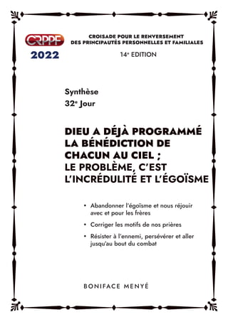 Synthèse
32e
Jour
14e
EDITION
y Abandonner l’égoïsme et nous réjouir
avec et pour les frères
y Corriger les motifs de nos prières
y Résister à l’ennemi, persévérer et aller
jusqu’au bout du combat
B O N I FAC E M E N Y É
DIEU A DÉJÀ PROGRAMMÉ
LA BÉNÉDICTION DE
CHACUN AU CIEL ;
LE PROBLÈME, C’EST
L’INCRÉDULITÉ ET L’ÉGOÏSME
 