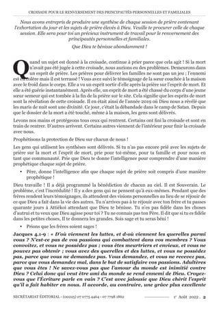 CROISADE POUR LE RENVERSEMENT DES PRINCIPAUTÉS PERSONNELLES ET FAMILIALES
SECRÉTARIAT ÉDITORIAL - (00225) 07 0775 4464 - 07 7798 1862 1e
Août 2022 . 2
Nous avons entrepris de produire une synthèse de chaque session de prière contenant
l’exhortation du jour et les sujets de prière élevés à Dieu. Veuille te procurer celle de chaque
session. Elle sera pour toi un précieux instrument de travail pour le renversement des
principautés personnelles et familiales.
Que Dieu te bénisse abondamment !
Q
uand un sujet est donné à la croisade, continue à prier parce que cela agit ! Si la mort
n’avait pas été jugée à cette croisade, nous aurions eu des problèmes. Demeurons dans
un esprit de prière. Les prières pour délivrer les familles ne sont pas un jeu ; l’ennemi
est en colère mais il est terrassé ! Vous avez suivi le témoignage de la sœur couchée à la maison
avec le froid dans le corps. Elle a vu un esprit sortir d’elle après la prière sur l’esprit de mort. Et
elle a été guérie instantanément. Après elle, un esprit de mort a été chassé du corps d’une jeune
sœur semeur qui est tombée à la fin de la prière sur le site. Cela signifie que les esprits de mort
sont la révélation de cette croisade. Il en était ainsi de l’année 2019 où Dieu nous a révélé que
les maris de nuit sont une divinité. Ce jour, c’était la débandade dans le camp de Satan. Depuis
que le dossier de la mort a été touché, même à la maison, les gens sont délivrés.
Levons nos mains et protégeons tous ceux qui rentrent. Certains ont fini la croisade et sont en
train de rentrer. D’autres arrivent. Certains autres viennent de l’intérieur pour finir la croisade
avec nous.
Prophétisons la protection de Dieu sur chacun de nous !
Les gens qui utilisent les synthèses sont délivrés. Si tu n’as pas encore prié avec les sujets de
prière sur la mort et l’esprit de mort, prie pour toi-même, pour ta famille et pour nous en
tant que communauté. Prie que Dieu te donne l’intelligence pour comprendre d’une manière
prophétique chaque sujet de prière.
y Père, donne l’intelligence afin que chaque sujet de prière soit compris d’une manière
prophétique !
Dieu travaille ! Il a déjà programmé la bénédiction de chacun au ciel. Il est Souverain. Le
problème, c’est l’incrédulité ! Il y a des gens qui ne pensent qu’à eux-mêmes. Pendant que des
frères rendent leurs témoignages, ils attendent des visions personnelles au lieu de se réjouir de
ce que Dieu a fait dans la vie des autres. Tu n’arrives pas à te réjouir avec ton frère et tu passes
quarante jours à Attiékoi attendant que Dieu te bénisse. Tu n’es pas fidèle dans les choses
d’autrui et tu veux que Dieu agisse pour toi ? Tu ne connais pas ton Père. Il dit que si tu es fidèle
dans les petites choses, Il te donnera les grandes. Sois sage et tu seras béni !
y Prions que les frères soient sages !
Jacques 4.1-9 : « D’où viennent les luttes, et d›où viennent les querelles parmi
vous ? N’est-ce pas de vos passions qui combattent dans vos membres ? Vous
convoitez, et vous ne possédez pas ; vous êtes meurtriers et envieux, et vous ne
pouvez pas obtenir ; vous avez des querelles et des luttes, et vous ne possédez
pas, parce que vous ne demandez pas. Vous demandez, et vous ne recevez pas,
parce que vous demandez mal, dans le but de satisfaire vos passions. Adultères
que vous êtes ! Ne savez-vous pas que l’amour du monde est inimitié contre
Dieu ? Celui donc qui veut être ami du monde se rend ennemi de Dieu. Croyez-
vous que l’Écriture parle en vain ? C’est avec jalousie que Dieu chérit l’esprit
qu’il a fait habiter en nous. Il accorde, au contraire, une grâce plus excellente
 