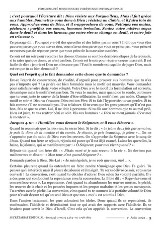 COMMUNAUTÉ MISSIONNAIRE CHRÉTIENNE INTERNATIONALE
SECRÉTARIAT ÉDITORIAL - (00225) 07 0775 4464 - 07 7798 1862 1e
Août 2022 . 3
; c’est pourquoi l’Écriture dit : Dieu résiste aux l’orgueilleux, Mais il fait grâce
aux humbles. Soumettez-vous donc à Dieu ; résistez au diable, et il fuira loin de
vous. Approchez-vous de Dieu, et il s›approchera de vous. Nettoyez vos mains,
pécheurs ; purifiez vos cœurs, hommes irrésolus. Sentez votre misère; soyez
dans le deuil et dans les larmes; que votre rire se change en deuil, et votre joie
en tristesse ».
Ce passage dit : Pourquoi y-a-t-il des querelles et des luttes parmi vous ? Il dit que vous êtes
pauvres parce que vous n’avez rien, vous n’avez rien parce que vous ne priez pas ; vous priez et
ne recevez pas de réponse parce que vous priez de la mauvaise manière.
Ce soir est un soir pour recadrer les choses. Comme ce sont les dernières étapes de la croisade,
si tu rates quelque chose, ce n’est pas bon. Ce soir est le soir pour réparer ce que tu as raté. Il est
facile de dire : je prie et Dieu ne m’exauce pas ! Tout le monde est capable de juger Dieu, mais
est-ce que tu as bien demandé ?
Quel est l’esprit qui te fait demander cette chose que tu demandes ?
Est-ce l’esprit de concurrence, de rivalité, d’orgueil pour prouver aux hommes que tu n’es
pas n’importe qui ? La prière est bien formulée mais le motif est mauvais. Vous demandez
pour satisfaire votre désir, votre volupté. Votre Dieu a vu le motif ; la formulation est correcte,
dynamique mais le motif n’est pas bon. Tu veux te marier, mais quand on te sonde, on trouve
que tu veux juste te sauver de la honte d’être célibataire. Le motif n’est pas noble. Change le
motif ce soir et Dieu va t’exaucer. Dieu est ton Père. Si tu fais l’hypocrisie, tu vas perdre. Si tu
fais comme s’Il ne te connaît pas, Il va te laisser. Si tu veux que les gens pensent qu’Il n’est pas
bon, fais ce que tu veux. Lui, Il ne doit à personne. Si tu dis aux hommes que tu as mal prié,
Dieu est juste, tu vas rentrer béni ce soir. Dis aux hommes : « Dieu ne ment jamais. C’est moi
le menteur ».
Jacques 4.10 : « Humiliez-vous devant le Seigneur, et il vous élèvera ».
Quand tu reconnais que tu n’es rien, tu seras béni. Si tu dis : « Je jeûne deux fois par semaine,
je paie la dîme de la menthe et du cumin. Je chante, je prie beaucoup, je jeûne »… On ne
s’approche pas du salut de Dieu avec les œuvres. On s’approche du Seigneur avec le sang de
Jésus. Quand ton frère se réjouit, réjouis-toi parce qu’il est déjà exaucé. Laisse les querelles, la
haine, la jalousie, qui se manifestent par : « Ô Seigneur, pour moi vient quand ? ».
Réjouis-toi quand ton frère dit : « J’étais mort et je suis revenu à la vie ». Ne deviens pas
malheureux en disant : « Mon tour, c’est quand Seigneur ? ».
Demande pardon à Dieu. Dis-Lui : « Je suis égoïste, je ne vois que moi, moi ... ».
Certains pleurent quand ils entendent un frère rendre témoignage que Dieu l’a guéri. Tu
penses qu’il intercède mais il pleure de jalousie et il maigrit. Tu seras délivré ce soir, et tu seras
converti ! La conversion, c’est quand tu décides d’adorer Dieu selon Sa volonté parfaite. Il y
a des gens qui confondent la repentance avec la conversion. La Bible dit : « Repentez-vous et
convertissez-vous ». La repentance, c’est quand tu abandonnes les œuvres mortes, le péché,
les œuvres de la chair et les pensées impures et les propos malsains et les gestes menaçants.
Tu arrêtes avec le péché. La conversion, c’est quand tu te soumets à la parfaite volonté de Dieu
pour n’avoir devant toi qu’un seul Dieu et que ton « moi » est soumis à Dieu.
Dans l’ancien testament, les gens adoraient les idoles. Donc quand ils se repentaient, ils
confessaient l’idolâtrie et détruisaient tout ce qui avait des rapports avec l’idolâtrie. Ils se
levaient pour servir le Dieu d’Israël. C’est cela qu’on appelait la conversion. La conversion
 