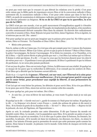 CROISADE POUR LE RENVERSEMENT DES PRINCIPAUTÉS PERSONNELLES ET FAMILIALES
SECRÉTARIAT ÉDITORIAL - (00225) 07 0775 4464 - 07 7798 1862 1e
Août 2022 . 4
ne peut pas venir tant que le croyant n’a pas détruit les relations avec le péché. C’est pour
cette raison que la Bible parle de repentance envers Dieu et de la conversion radicale à Dieu,
autrement dit, la soumission radicale à Dieu. C’est pour cette raison que dans le but de la
CMCI, on parle de soumission et obéissance radicales qui doivent caractériser les disciples que
nous devons présenter au Seigneur. Si tu es de la CMCI et que tu te querelles, tu n’es
pas de la CMCI.
La CMCI n’est pas une morale, c’est un petit mouvement d’évangélisation appelé à s’étendre
danslemondeàtraverslaprédicationdel’Évangile,lesimplantationsdeséglises,etlesmembres
de cette communauté doivent connaître Dieu dans Sa sainteté. Ils doivent être radicalement
convertis et soumis à Dieu. Donc Réjouis-toi pour ton frère, laisse l’égoïsme. Si tu es égoïste, tu
n’entreras pas au ciel. Dis : amen !
Prie pour quelqu’un qui ne peut pas imaginer que tu puisses prier pour lui. Ne t’élève pas toi-
même, Dieu va t’écraser. Tu t’humilies et Dieu t’élève. Dis à Dieu :
y Bénis cette personne.
Fais-le, même si elle ne t’aime pas. Ce n’est pas cela qui compte pour toi. L’amour des hommes
ne peut rien te donner. Même si je t’aime, qu’est-ce que je peux te donner ? Mais si Dieu t’aime,
la grâce t’accompagne, Sa faveur t’accompagne. Si tu bénis tes ennemis, si tu t’humilies, si tu
dis à Dieu : « Qu’ils soient élevés et plus grands que moi », c’est Dieu Lui-même qui va t’élever.
Il donne à celui qui donne, Il a dit : « Ce que tu veux que les hommes fassent pour toi, fais-le
de même pour eux ». Il pardonne à ceux qui pardonnent. Si Dieu t’a pardonné et que tu refuses
de pardonner, tu ne seras plus jamais pardonné.
C’est un jour de grâce. Dieu est en train d’agir. Frères, la délivrance est une réalité. Si quelqu’un
se moque de toi parce que tu recherches la délivrance, il ne connaît pas les sentiers de Dieu.
C’est Dieu qui a décrété que les hommes seront délivrés.
Ésaïe 61.1 « L›esprit du Seigneur, l’Éternel, est sur moi, car l’Éternel m’a oint pour
porter de bonnes nouvelles aux malheureux ; il m’a envoyé pour guérir ceux qui
ont le cœur brisé, pour proclamer aux captifs la liberté, et aux prisonniers la
délivrance ».
C’est Lui qui est venu briser les prisons, les détruire et pour servir Dieu. Si tu n’es pas délivré,
tu ne peux pas servir Dieu, sinon ton service sera comme celui des canards.
Prie pour quelqu’un, prie pour toi-même. Dis à Dieu :
y Je suis fou ; je veux m’élever de moi-même, je veux toute Ta grâce mais je ne suis pas
bon.
Si quelqu’un te dit : « Garde-moi ceci », garde-le comme si c’était pour toi-même. Si quelqu’un
te dit : « Le Seigneur m’a donné 1.000 Francs », rends des actions de grâces et dis merci à
Dieu. Si tu fermes la porte de ta chambre et dis : « Et moi ? » Dieu va te dire : « Repens-toi de
la jalousie, du moi, de l’égoïsme, de l’égocentrisme ».
Après ce soir, la croisade prendra une autre dimension. Il dit que l’amour du monde est
inimitié contre Dieu. Le monde, c’est la population sans Dieu. Si tu prends un païen et que tu
lui demandes ce qu’est un mondain, il va te dire que le païen aime la boisson, les femmes, les
querelles, la jalousie…Si le monde est dans tes tendances, tes discours, tes choix…tu aimes le
monde. Une minute d’écoute peut te permettre de savoir que cette personne parle comme les
païens. Donc laisse le monde ; la jalousie c’est le monde. Cette lettre de Jacques est écrite aux
vrais croyants.
 