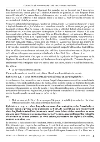 COMMUNAUTÉ MISSIONNAIRE CHRÉTIENNE INTERNATIONALE
SECRÉTARIAT ÉDITORIAL - (00225) 07 0775 4464 - 07 7798 1862 1e
Août 2022 . 5
Pourquoi y a-t-il des querelles ? Pourquoi des querelles qui ne finissent pas ? Vous savez,
dans la confusion, chacun pense qu’il a raison. C’est cela les querelles. Si tu es dirigeant d’une
assemblée et qu’il n’y a pas une bonne relation entre toi et les autres dirigeants, mets de l’ordre,
bénis-les. Si c’est entre toi et ton conjoint, bénis-le ou bénis-la. Peut-être que la personne se
moquait de toi, bénis la personne.
Vous avez entendu les témoignages. Quelqu’un se lève, il dit : « Je disais au Seigneur, je vais
à la fin de la croisade, et je n’ai rien vu ». Nous leur avons dit : « Jésus a enseigné que quand
tu as prié, crois que Dieu t’a exaucé ». Ils prennent cela, le jettent et ils font selon le monde. Le
monde veut voir. Certaines personnes sont capables de dire : « Je suis saint Thomas ». Ils sont
heureux de dire qu’ils sont saint Thomas. Si tu as déjà dit à Dieu : « Je suis saint Thomas »,
demande pardon à Dieu. Il va te pardonner et tu seras saint Pierre ou saint Jean parce qu’il y
a des modèles. Ton discours obscurcit le plan de Dieu : ta manière de parler obscurcit ce que
Dieu veut faire, cela retarde. Jésus a dit à une femme : « À cause des paroles que tu viens de
prononcer, le démon est sorti de ta fille ». Mais tes paroles à toi, multiplient les démons, c’est-
à-dire qu’elles ouvrent la porte aux démons qui ne veulent pas partir et le combat devient long.
Si tu as affaire avec un homme méchant, dis : « Ô Père, donne-lui un bon cœur ». Ne prie pas
qu’il aille en enfer pour voir comment cela chauffe là-bas. Dis à Dieu : « Sauve- le ».
La première bénédiction, c’est que tu seras délivré de la jalousie, de l’égocentrisme et de
l’égoïsme. Tu vas devenir un homme spirituel ou une femme spirituelle. (Prions en langues).
Maintenant bénis le Seigneur pour tout ce qu’il a fait aux autres, même si tu oublies leurs noms.
Dis à Dieu :
y Je ne veux pas être ton ennemi !
L’amour du monde est inimitié contre Dieu. Abandonne les méthodes du monde.
Éphésiens 2.1 : « Vous étiez morts par vos offenses et par vos péchés ».
Avant la conversion, nous étions morts à cause des péchés que nous commettions selon le train
du monde. Nous imitions les hommes du monde. Nous faisions comme les hommes du monde
et nous étions morts. Nous mentions comme les hommes du monde et nous étions morts. Nous
nous querellions comme les gens du monde et nous étions morts comme le train du monde et
nous étions des cadavres. Aujourd’hui, un esprit de mort se manifeste à côté de toi, tu restes
serein. Dans le monde, on veut montrer qu’on est fort.
Dis :
y Moi, un ennemi de Dieu ! Je ne veux pas ! Seigneur, je suis là, je ne suis rien ! Je laisse
le train du monde ! J’abandonne le train du monde !
Éphésiens 2 .2-3 : « … dans lesquels vous marchiez autrefois, selon le train de ce
monde, selon le prince de la puissance de l›air, de l›esprit qui agit maintenant
dans les fils de la rébellion. Nous tous aussi, nous étions de leur nombre, et nous
vivions autrefois selon les convoitises de notre chair, accomplissant les volontés
de la chair et de nos pensées, et nous étions par nature des enfants de colère,
comme les autres ...».
Le prince de la puissance de l’air, c’est Satan. Dans le monde, le diable manipule les consciences.
Il te fait croire que ce que tu fais est bien or il contrôle tout. Jésus avait envoyé les disciples
chercher un endroit où dormir. Les samaritains les ont chassés. Les disciples sont venus
demander à Jésus : « Veux-tu qu’on invoque le feu de Dieu pour les consumer ? ». Jésus leur a
 