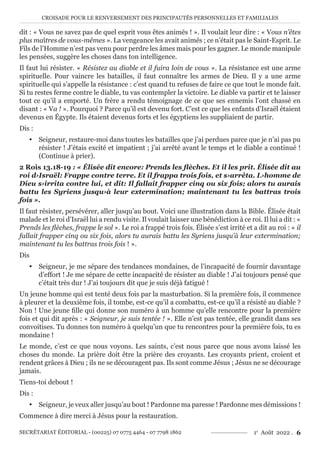 CROISADE POUR LE RENVERSEMENT DES PRINCIPAUTÉS PERSONNELLES ET FAMILIALES
SECRÉTARIAT ÉDITORIAL - (00225) 07 0775 4464 - 07 7798 1862 1e
Août 2022 . 6
dit : « Vous ne savez pas de quel esprit vous êtes animés ! ». Il voulait leur dire : « Vous n’êtes
plus maîtres de vous-mêmes ». La vengeance les avait animés ; ce n’était pas le Saint-Esprit. Le
Fils de l’Homme n’est pas venu pour perdre les âmes mais pour les gagner. Le monde manipule
les pensées, suggère les choses dans ton intelligence.
Il faut lui résister. « Résistez au diable et il fuira loin de vous ». La résistance est une arme
spirituelle. Pour vaincre les batailles, il faut connaître les armes de Dieu. Il y a une arme
spirituelle qui s’appelle la résistance : c’est quand tu refuses de faire ce que tout le monde fait.
Si tu restes ferme contre le diable, tu vas contempler la victoire. Le diable va partir et te laisser
tout ce qu’il a emporté. Un frère a rendu témoignage de ce que ses ennemis l’ont chassé en
disant : « Va ! ». Pourquoi ? Parce qu’il est devenu fort. C’est ce que les enfants d’Israël étaient
devenus en Égypte. Ils étaient devenus forts et les égyptiens les suppliaient de partir.
Dis :
y Seigneur, restaure-moi dans toutes les batailles que j’ai perdues parce que je n’ai pas pu
résister ! J’étais excité et impatient ; j’ai arrêté avant le temps et le diable a continué !
(Continue à prier).
2 Rois 13.18-19 : « Élisée dit encore: Prends les flèches. Et il les prit. Élisée dit au
roi d›Israël: Frappe contre terre. Et il frappa trois fois, et s›arrêta. L›homme de
Dieu s›irrita contre lui, et dit: Il fallait frapper cinq ou six fois; alors tu aurais
battu les Syriens jusqu›à leur extermination; maintenant tu les battras trois
fois ».
Il faut résister, persévérer, aller jusqu’au bout. Voici une illustration dans la Bible. Élisée était
malade et le roi d’Israël lui a rendu visite. Il voulait laisser une bénédiction à ce roi. Il lui a dit : «
Prends les flèches, frappe le sol ». Le roi a frappé trois fois. Élisée s’est irrité et a dit au roi : « il
fallait frapper cinq ou six fois, alors tu aurais battu les Syriens jusqu’à leur extermination;
maintenant tu les battras trois fois ! ».
Dis
y Seigneur, je me sépare des tendances mondaines, de l’incapacité de fournir davantage
d’effort ! Je me sépare de cette incapacité de résister au diable ! J’ai toujours pensé que
c’était très dur ! J’ai toujours dit que je suis déjà fatigué !
Un jeune homme qui est tenté deux fois par la masturbation. Si la première fois, il commence
à pleurer et la deuxième fois, il tombe, est-ce qu’il a combattu, est-ce qu’il a résisté au diable ?
Non ! Une jeune fille qui donne son numéro à un homme qu’elle rencontre pour la première
fois et qui dit après : « Seigneur, je suis tentée ! ». Elle n’est pas tentée, elle grandit dans ses
convoitises. Tu donnes ton numéro à quelqu’un que tu rencontres pour la première fois, tu es
mondaine !
Le monde, c’est ce que nous voyons. Les saints, c’est nous parce que nous avons laissé les
choses du monde. La prière doit être la prière des croyants. Les croyants prient, croient et
rendent grâces à Dieu ; ils ne se découragent pas. Ils sont comme Jésus ; Jésus ne se décourage
jamais.
Tiens-toi debout !
Dis :
y Seigneur, je veux aller jusqu’au bout ! Pardonne ma paresse ! Pardonne mes démissions !
Commence à dire merci à Jésus pour la restauration.
 