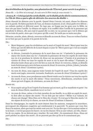 CROISADE POUR LE RENVERSEMENT DES PRINCIPAUTÉS PERSONNELLES ET FAMILIALES
SECRÉTARIAT ÉDITORIAL - (00225) 07 0775 4464 - 07 7798 1862 1e
Août 2022 . 8
des térébinthes de la justice, une plantation de l’Éternel, pour servir à sa gloire ».
Jésus dit : « Le Père m’a envoyé. Je vais vers le Père mais je vous envoie ! ».
1Jean3.8:«Celuiquipècheestdudiable,carlediablepèchedèslecommencement.
Le Fils de Dieu a paru afin de détruire les œuvres du diable ».
Jésus chassait les démons avec la parole. Quand Jésus t’envoie, toi aussi, chasse les démons
avec la parole. Ne faites pas boire de l’eau, ne donnez ni piment, ni sel. Jésus parle et te délivre ;
ses enfants parlent et délivrent aussi. Ne tape pas, ne frappe pas les gens avec la Bible, ne
leur crie pas dans l’oreille. Le démon est esprit, si tu souffles dans l’oreille de la personne qui
manifeste le démon, elle aura mal et quand elle va crier, tu vas penser que c’est le démon qui
est en train de partir, alors que c’est parce qu’elle a mal. Ne tords pas sa main non plus.
Déracine, arrache, abats, détruis, renverse et démolis au nom de Jésus. Tous ces verbes d’action
ne se font que par la parole et la parole de la foi.
Dis :
y Merci Seigneur, pour les révélations sur la mort et l’esprit de mort ! Merci pour tous les
frères qui ont été délivrés de la mort depuis ce jour-là ! Merci parce que c’est un complot
que tu as exposé !
y Je détruis, j’anéantis la puissance de la mort dans ma vie ! J’anéantis la puissance du
séjour des morts dans ma vie ! J’anéantis la puissance de tous les esprits de mort dans
ma vie et je proclame la victoire de Jésus sur ma personne ! J’insiste et je proclame la
victoire de Jésus sur tous les esprits de mort et sur la mort elle-même ! J’anéantis, je
déracine toute chose qui a servi de lien au nom de Jésus! Je renverse, j’abats, je démolis
toute forteresse qui a servi de base au nom de Jésus! Je renverse, je brise, j’abats, j’arrache
au nom de Jésus ! (Continue à prier).
y Au nom de Jésus, nous jugeons toute l’armée de l’esprit de mort ! Tous les esprits des
morts sont jugés, renversés, terrassés, foudroyés, au nom de Jésus! (Continue à prier) !
y Au nom de Jésus, nous proclamons notre liberté totale avec la victoire sur tous les esprits
des morts et sur la mort elle-même ! Nous renversons, démolissons, arrachons toute
chose qui sert d’appui, de résistance, au nom de Jésus !
Assois-toi.
y Si un esprit sait qu’il est l’esprit d’un homme qui est mort, qu’il se manifeste et parte ! Au
nom de Jésus-Christ, manifeste toi et va-t’en !
y Au nom de Jésus, même si tu étais membre de ma famille, tu es déjà un esprit de mort,
tu dois aller au séjour des morts ! Tu ne dois pas me suivre ! Même si je t’aimais, les
choses ont changé ! Mon Dieu est le Dieu des vivants ! Il n’est pas le Dieu des morts ! Je
me sépare de toi et je te chasse, au nom de Jésus! (Continue à chasser).
Dans les témoignages, les esprits de mort étaient dans les maisons, mangeant la nourriture,
provoquant des dépenses exagérées qui conduisaient à la pauvreté. Tu penses que vous êtes
deux à la maison, alors que tous les morts sont avec toi. Tu vas dire que c’est ta maison même si
tu la loues ; c’est toi qui payes les loyers ; tu vas les chasser. Si tu as une voiture, un vélo, chasse-
les de ces engins. Ils ne doivent pas y toucher. Ils vont obéir ; ils connaissent Jésus. Jésus est
parti prêcher au séjour des morts ; ils ne peuvent pas dire qu’ils ne le connaissent pas.
Dis :
 
