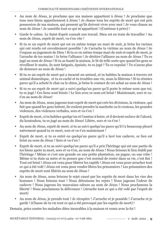 COMMUNAUTÉ MISSIONNAIRE CHRÉTIENNE INTERNATIONALE
SECRÉTARIAT ÉDITORIAL - (00225) 07 0775 4464 - 07 7798 1862 1e
Août 2022 . 9
y Au nom de Jésus, je proclame que ma maison appartient à Jésus ! Je proclame que
tous mes biens appartiennent à Jésus ! Je chasse tous les esprits de mort qui ont pris
possession de ma maison, qui pensent qu’ils doivent vivre avec moi ! Je vous chasse au
nom de Jésus ! Je sanctifie tout ce qui m’appartient ! (Continue à prier) !
y Garde le calme. Le Saint-Esprit connaît son travail. Dieu est en train de travailler ! Au
nom de Jésus, esprit de mort, va-t’en vite !
y Si tu es un esprit de mort qui est en même temps un mari de nuit, je brise les racines
qui ont rendu cet envoûtement possible ! Je t’arrache ta victime au nom de Jésus ! Je
t’expose au jugement de Dieu ! Si tu es en même temps mari de nuit et esprit de mort, je
l’arrache de tes mains ! Je brise l’alliance ! Je déchire l’alliance au nom de Jésus ! Tu es
jugé au nom de Jésus ! Si tu as hanté la maison, le lit de telle sorte que quand les gens se
réveillent le matin, ils sont fatigués, épuisés, tu es jugé ! Tu es expulsé ! Tu n’auras plus
de demeure au nom de Jésus !
y Si tu es un esprit de mort qui a incarné un animal, et tu habites la maison à travers cet
animal domestique, et tu es caché et tu troubles une vie, nous la libérons ! Si tu résistes
parce qu’il a acheté le chat ou le chien, je brise le contact de cet achat au nom de Jésus !
y Si tu es un esprit de mort qui a suivi quelqu’un parce qu’il porte le même nom que toi,
tu es jugé ! Ces liens sont brisés ! Le lien avec ce nom est brisé ! Maintenant, sors et va-
t’en au nom de Jésus!
y Au nom de Jésus, nous jugeons tout esprit de mort qui crée les divisions, la violence, qui
fait que quand les gens luttent, ils veulent prendre la machette ou le couteau, les grandes
violences, des violences verbales, sors et va-t’en !
y Esprit de mort, si tu habites quelqu’un et l’amène à boire, et il devient esclave de l’alcool,
du koutoukou, tu es jugé au nom de Jésus! Libère, sors et va-t’en !
y Au nom de Jésus, esprit de mort, si tu as suivi quelqu’un parce qu’il t’a beaucoup pleuré
naïvement quand tu es mort, sors et va-t’en maintenant !
y Esprit de mort, si tu es entré en quelqu’un parce qu’il a lavé ton cadavre, ce lien est
brisé au nom de Jésus ! Sors et va-t’en !
y Esprit de mort, si tu as suivi quelqu’un parce qu’il a pris l’héritage qui est une partie de
tes biens après ta mort, sors et va-t’en, au nom de Jésus ! Nous brisons le lien établi par
l’héritage ! Même si c’est une grande ou une petite plantation, un pagne, ou une robe !
Même si tu étais sa mère et tu penses que c’est normal de rester dans sa vie, c’est fini !
Tout est brisé ! Jésus est venu pour libérer les captifs ! Jésus est venu pour arracher tout
ce qui a été volé ! Jésus est venu pour rendre libres les prisonniers ! Les prisonniers des
esprits de mort sont libérés au nom de Jésus !
y Au nom de Jésus, nous brisons le rejet causé par les esprits de mort dans les vies des
hommes ! Nous brisons tout ! Nous détruisons les rejets ! Nous jugeons l’odeur de
cadavre ! Nous jugeons les mauvaises odeurs au nom de Jésus ! Nous proclamons la
liberté ! Nous proclamons la délivrance ! (Arrache tout ce qui a été volé par l’esprit de
mort)
y Au nom de Jésus, je prends tout ! Je récupère ! J’arrache et je possède ! J’arrache et je
garde ! (Chasse de ta vie tout ce qui a été provoqué par les esprits de mort) !
Demain, priez contre les maladies dites incurables à la maison et venez avec la foi !
 