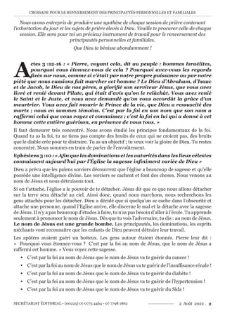 CROISADE POUR LE RENVERSEMENT DES PRINCIPAUTÉS PERSONNELLES ET FAMILIALES
SECRÉTARIAT ÉDITORIAL - (00225) 07 0775 4464 - 07 7798 1862 2 Août 2022 . 2
Nous avons entrepris de produire une synthèse de chaque session de prière contenant
l’exhortation du jour et les sujets de prière élevés à Dieu. Veuille te procurer celle de chaque
session. Elle sera pour toi un précieux instrument de travail pour le renversement des
principautés personnelles et familiales.
Que Dieu te bénisse abondamment !
A
ctes 3 :12-16 : « Pierre, voyant cela, dit au peuple : hommes Israélites,
pourquoi vous étonnez-vous de cela ? Pourquoi avez-vous les regards
fixés sur nous, comme si c’était par notre propre puissance ou par notre
piété que nous eussions fait marcher cet homme ? Le Dieu d’Abraham, d’Isaac
et de Jacob, le Dieu de nos pères, a glorifié son serviteur Jésus, que vous avez
livré et renié devant Pilate, qui était d’avis qu’on le relâchât. Vous avez renié
le Saint et le Juste, et vous avez demandé qu’on vous accordât la grâce d’un
meurtrier. Vous avez fait mourir le Prince de la vie, que Dieu a ressuscité des
morts ; nous en sommes témoins. C’est par la foi en son nom que son nom a
raffermi celui que vous voyez et connaissez ; c’est la foi en lui qui a donné à cet
homme cette entière guérison, en présence de vous tous. »
Il faut demeurer très concentré. Nous avons étudié les principes fondamentaux de la foi.
Quand tu as la foi, tu ne tiens pas compte des bruits de ceux qui ne croient pas, des bruits
que le diable crée pour te distraire. Tu as un objectif ; tu veux voir la gloire de Dieu. Tu restes
concentré. Nous sommes en train de parler de l’envoûtement.
Ephésiens 3 :10 : « Afin que les dominations et les autorités dans les lieux célestes
connaissent aujourd’hui par l’Église la sagesse infiniment variée de Dieu »
Dieu a prévu que les païens sorciers découvrent que l’église a beaucoup de sagesse et qu’elle
possède une intelligence divine. Les sorciers se cachent et font des choses. Nous venons au
nom de Jésus et nous détruisons tout.
Si on t’attache, l’église a le pouvoir de te détacher. Jésus dit que ce que nous allons détacher
sur la terre sera détaché au ciel. Ainsi donc, quand nous marchons, nous recherchons les
gens attachés pour les détacher. Dieu a décidé que si quelqu’un se cache dans l’obscurité et
attache une personne, quand l’Eglise arrive, elle discerne le mal et la détache avec la sagesse
de Jésus. Il n’y a pas beaucoup d’études à faire, tu n’as pas besoin d’aller à l’école. Tu apprends
seulement à prononcer le nom de Jésus. Dès que tu vois l’adversaire, tu dis : au nom de Jésus.
Le nom de Jésus est une grande bombe. Les principautés, les dominations, les esprits
méchants vont reconnaitre que les enfants de Dieu peuvent détruire leur travail.
Les apôtres avaient guéri un boiteux. Les gens autour étaient étonnés. Pierre leur dit :
« Pourquoi vous étonnez-vous ? C’est par la foi au nom de Jésus, que le nom de Jésus a
raffermi cet homme. » Vous voyez cette sagesse.
y C’est par la foi au nom de Jésus que le nom de Jésus va te guérir du cancer !
y C’est par la foi au nom de Jésus que le nom de Jésus va te guérir de l’insuffisance rénale !
y C’est par la foi au nom de Jésus que le nom de Jésus va te guérir du diabète !
y C’est par la foi au nom de Jésus que le nom de Jésus va te guérir de l’hypertension !
y C’est par la foi au nom de Jésus que le nom de Jésus va te guérir du Sida !
 