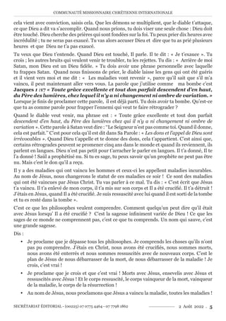 COMMUNAUTÉ MISSIONNAIRE CHRÉTIENNE INTERNATIONALE
SECRÉTARIAT ÉDITORIAL - (00225) 07 0775 4464 - 07 7798 1862 2 Août 2022 . 5
cela vient avec conviction, saisis cela. Que les démons se multiplient, que le diable t’attaque,
ce que Dieu a dit va s’accomplir. Quand nous prions, tu dois viser une seule chose : Dieu doit
être touché. Dieu cherche des prières qui sont fondées sur la foi. Tu peux prier dix heures avec
incrédulité ; tu ne seras pas exaucé. Tu vas alors accuser Dieu et dire que tu as prié plusieurs
heures et que Dieu ne t’a pas exaucé.
Tu veux que Dieu t’entende. Quand Dieu est touché, Il parle. Il te dit : « Je t’exauce ». Tu
crois ; les autres bruits qui veulent venir te troubler, tu les rejettes. Tu dis : « Arrière de moi
Satan, mon Dieu est un Dieu fidèle. » Tu dois avoir une phrase personnelle avec laquelle
tu frappes Satan. Quand nous finissons de prier, le diable laisse les gens qui ont été guéris
et il vient vers moi et me dit : « Les maladies vont revenir », parce qu’il sait que s’il m’a
vaincu, il peut maintenant aller vers vous. La parole que j’utilise comme ma bombe c’est
Jacques 1 :17 « Toute grâce excellente et tout don parfait descendent d’en haut,
du Père des lumières, chez lequel il n’y a ni changement ni ombre de variation. »
Lorsque je finis de proclamer cette parole, il est déjà parti. Tu dois avoir ta bombe. Qu’est-ce
que tu as comme parole pour frapper l’ennemi qui veut te faire rétrograder ?
Quand le diable veut venir, ma phrase est : « Toute grâce excellente et tout don parfait
descendent d’en haut, du Père des lumières chez qui il n’y a ni changement ni ombre de
variation ». Cette parole à Satan veut dire : ‘‘Le Seigneur n’est pas comme toi. Quand il donne,
cela est parfait.’’ C’est pour cela qu’il est dit dans Sa Parole : « Les dons et l’appel de Dieu sont
irrévocables ». Quand Dieu t’appelle et te donne des dons, cela t’appartient. C’est ainsi que,
certains rétrogrades peuvent se promener cinq ans dans le monde et quand ils reviennent, ils
parlent en langues. Dieu n’est pas petit pour t’arracher le parler en langues. Il t’a donné, Il te
l’a donné ! Saül a prophétisé nu. Si tu es sage, tu peux savoir qu’un prophète ne peut pas être
nu. Mais c’est le don qu’il a reçu.
Il y a des maladies qui ont vaincu les hommes et ceux-ci les appellent maladies incurables.
Au nom de Jésus, nous changerons le statut de ces maladies ce soir ! Ce sont des maladies
qui ont été vaincues par Jésus Christ. Tu vas parler à ce mal. Tu dis : « C’est écrit que Jésus
t’a vaincu. Il t’a enlevé de mon corps, il t’a mis sur son corps et Il a été crucifié. Il t’a détruit !
J’étais en Jésus, quand Il a été crucifié. Je suis ressuscité avec lui quand il est sorti de la tombe
et tu es resté dans la tombe ».
C’est ce que les philosophes veulent comprendre. Comment quelqu’un peut dire qu’il était
avec Jésus lorsqu’ Il a été crucifié ? C’est la sagesse infiniment variée de Dieu ! Ce que les
sages de ce monde ne comprennent pas, c’est ce que tu comprends. Un nom qui sauve, c’est
une grande sagesse.
Dis :
y Je proclame que je dépasse tous les philosophes. Je comprends les choses qu’ils n’ont
pas pu comprendre. J’étais en Christ, nous avons été crucifiés, nous sommes morts,
nous avons été enterrés et nous sommes ressuscités avec de nouveaux corps. C’est le
plan de Jésus de nous débarrasser de la mort, de nous débarrasser de la maladie ! Je
crois, c’est vrai !
y Je proclame que je crois et que c’est vrai ! Morts avec Jésus, ensevelis avec Jésus et
ressuscités avec Jésus ! Et le corps ressuscité, le corps vainqueur de la mort, vainqueur
de la maladie, le corps de la résurrection !
y Au nom de Jésus, nous proclamons que Jésus a vaincu la maladie, toutes les maladies !
 