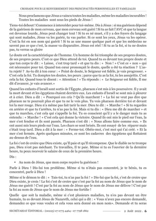 CROISADE POUR LE RENVERSEMENT DES PRINCIPAUTÉS PERSONNELLES ET FAMILIALES
SECRÉTARIAT ÉDITORIAL - (00225) 07 0775 4464 - 07 7798 1862 2 Août 2022 . 6
NousproclamonsqueJésusavaincutouteslesmaladies,mêmelesmaladiesincurables!
Toutes les maladies sont sous les pieds de Jésus !
Tiens-toi debout ! Commence à intercéder pour toi-même. Dis à Jésus : si ma guérison dépend
de la guérison de mon cerveau, que mon cerveau soit guéri ! Si tu as fait l’AVC et que ta langue
est devenue lourde, Jésus peut changer tout ! Si tu es né muet, s’il y a des foyers du langage
qui sont malades, Jésus va les guérir, tu vas parler. Si ce sont les yeux, Jésus va les opérer.
C’est la foi en son nom qui guérit ! Si tu as une masse quelque part et que les médecins ne
savent pas ce que c’est, la masse va disparaître. Jésus est réel ! Si tu as la foi, si tu ne doutes
pas, tu verras sa gloire
Le doute est la caractéristique de l’homme. Un homme de foi triomphe de ses propres doutes,
de ses propres peurs. C’est ce que Dieu attend de toi. Quand tu es devant ton propre doute et
que ton corps te dit : « Laisse, c’est trop tard » et que tu dis : « Non ! » C’est ce « non » qui
est nécessaire pour toi. Quand ton cœur prononçait le doute, quelle a été ta réaction ? L’as-
tu rejeté ? As-tu dit à ton cœur : « Point de doute, le Seigneur est fidèle, je vais progresser. »
C’est cela la foi. Tu domptes tes doutes, tes peurs ; parce que tu as la foi, tu les assujettis. C’est
cela la foi. Quand tous te disent : « Attention ! » Tu réponds : « Le Seigneur est fidèle, Il me
dit d’avancer, je vais avancer.»
Quand les enfants d’Israël sont sortis de l’Égypte, pharaon s’est mis à les poursuivre. Il y avait
la mort devant et les égyptiens étaient derrière eux. Les enfants d’Israël se sont mis à pleurer
et à crier. Dieu a dit : « Pourquoi ces cris ? Qu’ils marchent ! » La foi ne veut pas dire que
pharaon ne te poursuit plus et que tu ne le vois plus. Tu vois pharaon derrière toi et devant
toi la mer rouge. Dieu n’a même pas fait tarir la mer. Dieu te dit : « Marche ! » Si tu regardes
en arrière et que tu t’arrêtes, tu n’as pas la foi. Mais si tu dis : « Dieu me dit de marcher » et
que tu marches, c’est cela qui s’appelle la foi. Tu es conscient qu’il y a le danger mais tu as
entendu : « Marche ! » C’est cela qui donne la victoire. Quand ils ont mis le pied sur l’eau, la
mer s’est fendue et ils sont passés. Pharaon s’est dit : « Nous allons faire comme eux. » Ils
ont aussi mis leurs pieds sur l’eau. Les chars se sont brisés. Ils ont essayé de les réparer mais
c’était trop tard. Dieu a dit à la mer : « Ferme-toi. Obéis-moi, c’est moi qui t’ai créé. » Et la
mer s’est fermée. Après quelques minutes, ce sont les cadavres des égyptiens qui flottaient
au-dessus de l’eau.
La foi c’est de croire que Dieu existe, qu’Il paie et qu’Il récompense. Que le diable ne te trompe
pas, Dieu n’est pas méchant. Tu travailles, Il te paie. Même si tu es l’ouvrier de la dernière
heure, tu peux recevoir le salaire de ceux de la première heure.
Dis :
y Au nom de Jésus, que mon corps reçoive la guérison !
Parle à Dieu ! Dis-lui ton problème. Même si tu n’étais pas concentré, je te bénis, tu es
concentré, parle à Dieu !
Même si le démon te dit : « Tais-toi, tu n’as pas la foi ! » Dis-lui que la foi, c’est de croire que
Dieu existe, je crois ! La foi c’est de croire que c’est par la foi au nom de Jésus que le nom de
Jésus me guérit ! C’est par la foi au nom de Jésus que le nom de Jésus me délivre ! C’est par
la foi au nom de Jésus que le nom de Jésus me fortifie !
Quelle que soit la maladie, même si c’est plusieurs maladies, tu n’es pas devant un être
humain, tu es devant Jésus de Nazareth, celui qui a dit : « Vous n’avez pas encore demandé,
demandez ce que vous voulez et cela vous sera donné en mon nom». Demande et tu seras
 